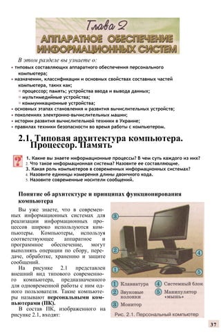 В этом разделе вы узнаете о:
• типовых составляющих аппаратного обеспечения персонального
компьютера;
• назначении, классификации и основных свойствах составных частей
компьютера, таких как;
♦ процессор; память; устройства ввода и вывода данных;
♦ мультимедийные устройства;
♦ коммуникационные устройства;
• основных этапах становления и развития вычислительных устройств;
• поколениях электронно-вычислительных машин;
• истории развития вычислительной техники в Украине;
• правилах техники безопасности во время работы с компьютером.
2.1. Типовая архитектура компьютера.
Процессор. Память
1. Какие вы знаете информационные процессы? В чем суть каждого из них?
2. Что такое информационная система? Назовите ее составляющие.
3. Какая роль компьютеров в современных информационных системах?
4. Назовите единицы измерения длины двоичного кода.
5. Назовите современные носители сообщений.
Понятие об архитектуре и принципах функционирования
компьютера
Вы уже знаете, что в современ­
ных информационных системах для
реализации информационных про­
цессов широко используются ком­
пьютеры. Компьютеры, используя
соответствующее аппаратное и
программное обеспечение, могут
выполнять операции по сбору, пере­
даче, обработке, хранению и защите
сообщений.
На рисунке 2.1 представлен
внешний вид типового современно­
го компьютера, предназначенного
для одновременной работы с ним од­
ного пользователя. Такие компьюте­
ры называют персональными ком­
пьютерами (ПК).
В состав ПК, изображенного на
рисунке 2.1, входят:
37
 