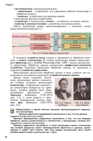 Глава 2
∙ системный блок с размещенными в нем:
∙ процессором - устройством для управления работой компьютера и
обработки данных;
∙ памятью - устройством для хранения данных
и некоторыми другими устройствами;
∙ клавиатура и манипулятор «мышь» - устройства для ввода данных;
∙ монитор и звуковые колонки - устройства для вывода данных.
Работу компьютера можно проиллюстрировать с помощью схемы,
представленной на рисунке 2.2.
С помощью устройств ввода данные и программы их обработки попа­
дают в память компьютера. Из памяти компьютера данные пересылают­
ся в процессор (англ. Central Processing Unit - CPU - модуль центрально­
го процессора). Обработку данных осуществляет арифметико-логическое
устройство. Руководит процессами обработки данных, их хранением и
передачей устройство управления.
Представление результатов обработки данных в виде, удобном для оп­
ределенного пользователя, реализуют устройства вывода данных.
Данная схема описывает логиче­
скую организацию работы компьюте­
ра, которую называют архитектурой
компьютера. Современная архитекту­
ра компьютеров базируется на прин­
ципах, которые впервые были сфор­
мулированы британским ученым
Чарльзом Бэббиджем (1791-1871)
(рис. 2.3), а затем развиты и обос­
нованы американским ученым Джо­
ном фон Нейманом (1903-1957)
(рис. 2.4).
Сформулируем и кратко поясним принципы функционирования современ­
ных компьютеров.
Принцип двоичного кодирования заключается в том, что все данные
подаются в виде двоичных кодов.
Принцип программного управления заключается в том, что все операции
обработки данных осуществляются в соответствии с программами, которые раз­
мещаются в памяти компьютера.
Принцип адресности заключается в такой организации памяти компьютера,
при которой процессор может непосредственно обратиться к данным, разме­
щенным в любой части памяти. При этом каждая минимальная часть памяти
(ячейка памяти) имеет уникальное имя - адрес.
38
 