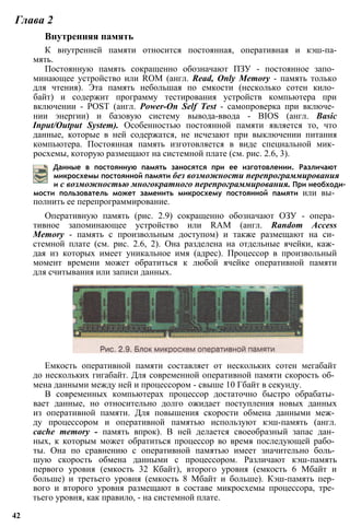 Глава 2
Внутренняя память
К внутренней памяти относится постоянная, оперативная и кэш-па-
мять.
Постоянную память сокращенно обозначают ПЗУ - постоянное запо­
минающее устройство или ROM (англ. Read, Only Memory - память только
для чтения). Эта память небольшая по емкости (несколько сотен кило­
байт) и содержит программу тестирования устройств компьютера при
включении - POST (англ. Power-On Self Test - самопроверка при включе­
нии энергии) и базовую систему вывода-ввода - BIOS (англ. Basic
Input/Output System). Особенностью постоянной памяти является то, что
данные, которые в ней содержатся, не исчезают при выключении питания
компьютера. Постоянная память изготовляется в виде специальной мик­
росхемы, которую размещают на системной плате (см. рис. 2.6, 3).
Данные в постоянную память заносятся при ее изготовлении. Различают
микросхемы постоянной памяти без возможности перепрограммирования
и с возможностью многократного перепрограммирования. При необходи­
мости пользователь может заменить микросхему постоянной памяти или вы­
полнить ее перепрограммирование.
Оперативную память (рис. 2.9) сокращенно обозначают ОЗУ - опера­
тивное запоминающее устройство или RAM (англ. Random Access
Memory - память с произвольным доступом) и также размещают на си­
стемной плате (см. рис. 2.6, 2). Она разделена на отдельные ячейки, каж­
дая из которых имеет уникальное имя (адрес). Процессор в произвольный
момент времени может обратиться к любой ячейке оперативной памяти
для считывания или записи данных.
Емкость оперативной памяти составляет от нескольких сотен мегабайт
до нескольких гигабайт. Для современной оперативной памяти скорость об­
мена данными между ней и процессором - свыше 10 Гбайт в секунду.
В современных компьютерах процессор достаточно быстро обрабаты­
вает данные, но относительно долго ожидает поступления новых данных
из оперативной памяти. Для повышения скорости обмена данными меж­
ду процессором и оперативной памятью используют кэш-память (англ.
cache memory - память впрок). В ней делается своеобразный запас дан­
ных, к которым может обратиться процессор во время последующей рабо­
ты. Она по сравнению с оперативной памятью имеет значительно боль­
шую скорость обмена данными с процессором. Различают кэш-память
первого уровня (емкость 32 Кбайт), второго уровня (емкость 6 Мбайт и
больше) и третьего уровня (емкость 8 Мбайт и больше). Кэш-память пер­
вого и второго уровня размещают в составе микросхемы процессора, тре­
тьего уровня, как правило, - на системной плате.
42
 