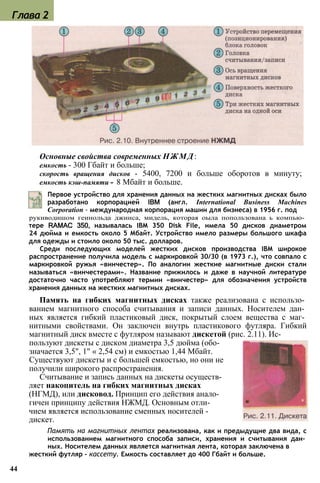 Основные свойства современных НЖМД:
емкость - 300 Гбайт и больше;
скорость вращения дисков - 5400, 7200 и больше оборотов в минуту;
емкость кэш-памяти - 8 Мбайт и больше.
Первое устройство для хранения данных на жестких магнитных дисках было
разработано корпорацией IBM (англ. International Business Machines
Corporation - международная корпорация машин для бизнеса) в 1956 г. под
рукиводишом геинольда джинса, мидель, которая оыла попользована ь компью­
тере RAMAC 350, называлась IBM 350 Disk File, имела 50 дисков диаметром
24 дюйма и емкость около 5 Мбайт. Устройство имело размеры большого шкафа
для одежды и стоило около 50 тыс. долларов.
Среди последующих моделей жестких дисков производства IBM широкое
распространение получила модель с маркировкой 30/30 (в 1973 г.), что совпало с
маркировкой ружья «винчестер». По аналогии жесткие магнитные диски стали
называться «винчестерами». Название прижилось и даже в научной литературе
достаточно часто употребляют термин «винчестер» для обозначения устройств
хранения данных на жестких магнитных дисках.
Память на гибких магнитных дисках также реализована с использо­
ванием магнитного способа считывания и записи данных. Носителем дан­
ных является гибкий пластиковый диск, покрытый слоем вещества с маг­
нитными свойствами. Он заключен внутрь пластикового футляра. Гибкий
магнитный диск вместе с футляром называют дискетой (рис. 2.11). Ис­
пользуют дискеты с диском диаметра 3,5 дюйма (обо-
значается 3,5", 1" « 2,54 см) и емкостью 1,44 Мбайт.
Существуют дискеты и с большей емкостью, но они не
получили широкого распространения.
Считывание и запись данных на дискеты осуществ­
ляет накопитель на гибких магнитных дисках
(НГМД), или дисковод. Принцип его действия анало­
гичен принципу действия НЖМД. Основным отли­
чием является использование сменных носителей -
дискет.
Память на магнитных лентах реализована, как и предыдущие два вида, с
использованием магнитного способа записи, хранения и считывания дан­
ных. Носителем данных является магнитная лента, которая заключена в
жесткий футляр - кассету. Емкость составляет до 400 Гбайт и больше.
44
Глава 2
 