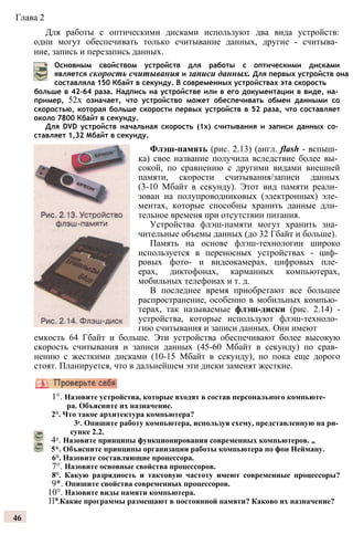 Глава 2
Для работы с оптическими дисками используют два вида устройств:
одни могут обеспечивать только считывание данных, другие - считыва­
ние, запись и перезапись данных.
Основным свойством устройств для работы с оптическими дисками
является скорость считывания и записи данных. Для первых устройств она
составляла 150 Кбайт в секунду. В современных устройствах эта скорость
больше в 42-64 раза. Надпись на устройстве или в его документации в виде, на­
пример, 52х означает, что устройство может обеспечивать обмен данными со
скоростью, которая больше скорости первых устройств в 52 раза, что составляет
около 7800 Кбайт в секунду.
Для DVD устройств начальная скорость (1х) считывания и записи данных со­
ставляет 1,32 Мбайт в секунду.
Флэш-память (рис. 2.13) (англ. flash - вспыш­
ка) свое название получила вследствие более вы­
сокой, по сравнению с другими видами внешней
памяти, скорости считывания/записи данных
(3-10 Мбайт в секунду). Этот вид памяти реали­
зован на полупроводниковых (электронных) эле­
ментах, которые способны хранить данные дли­
тельное временя при отсутствии питания.
Устройства флэш-памяти могут хранить зна­
чительные объемы данных (до 32 Гбайт и больше).
Память на основе флэш-технологии широко
используется в переносных устройствах - циф­
ровых фото- и видеокамерах, цифровых пле­
ерах, диктофонах, карманных компьютерах,
мобильных телефонах и т. д.
В последнее время приобретают все большее
распространение, особенно в мобильных компью­
терах, так называемые флэш-диски (рис. 2.14) -
устройства, которые используют флэш-техноло­
гию считывания и записи данных. Они имеют
емкость 64 Гбайт и больше. Эти устройства обеспечивают более высокую
скорость считывания и записи данных (45-60 Мбайт в секунду) по срав­
нению с жесткими дисками (10-15 Мбайт в секунду), но пока еще дорого
стоят. Планируется, что в дальнейшем эти диски заменят жесткие.
1°. Назовите устройства, которые входят в состав персонального компьюте­
ра. Объясните их назначение.
2°. Что такое архитектура компьютера?
3е. Опишите работу компьютера, используя схему, представленную на ри­
сунке 2.2.
4е. Назовите принципы функционирования современных компьютеров. „
5*. Объясните принципы организации работы компьютера по фон Нейману.
6°. Назовите составляющие процессора.
7°. Назовите основные свойства процессоров.
8°. Какую разрядность и тактовую частоту имеют современные процессоры?
9*. Опишите свойства современных процессоров.
10°. Назовите виды памяти компьютера.
11*.Какие программы размещают в постоянной памяти? Каково их назначение?
46
 