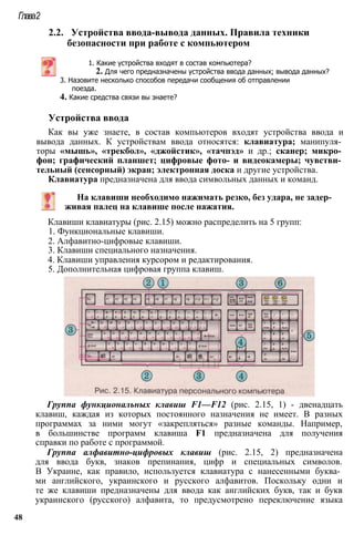 Глава2
2.2. Устройства ввода-вывода данных. Правила техники
безопасности при работе с компьютером
1. Какие устройства входят в состав компьютера?
2. Для чего предназначены устройства ввода данных; вывода данных?
3. Назовите несколько способов передачи сообщения об отправлении
поезда.
4. Какие средства связи вы знаете?
Устройства ввода
Как вы уже знаете, в состав компьютеров входят устройства ввода и
вывода данных. К устройствам ввода относятся: клавиатура; манипуля­
торы «мышь», «трекбол», «джойстик», «тачпэд» и др.; сканер; микро­
фон; графический планшет; цифровые фото- и видеокамеры; чувстви­
тельный (сенсорный) экран; электронная доска и другие устройства.
Клавиатура предназначена для ввода символьных данных и команд.
На клавиши необходимо нажимать резко, без удара, не задер­
живая палец на клавише после нажатия.
Клавиши клавиатуры (рис. 2.15) можно распределить на 5 групп:
1. Функциональные клавиши.
2. Алфавитно-цифровые клавиши.
3. Клавиши специального назначения.
4. Клавиши управления курсором и редактирования.
5. Дополнительная цифровая группа клавиш.
Группа функциональных клавиш F1—F12 (рис. 2.15, 1) - двенадцать
клавиш, каждая из которых постоянного назначения не имеет. В разных
программах за ними могут «закрепляться» разные команды. Например,
в большинстве программ клавиша F1 предназначена для получения
справки по работе с программой.
Группа алфавитно-цифровых клавиш (рис. 2.15, 2) предназначена
для ввода букв, знаков препинания, цифр и специальных символов.
В Украине, как правило, используется клавиатура с нанесенными буква­
ми английского, украинского и русского алфавитов. Поскольку одни и
те же клавиши предназначены для ввода как английских букв, так и букв
украинского (русского) алфавита, то предусмотрено переключение языка
48
 