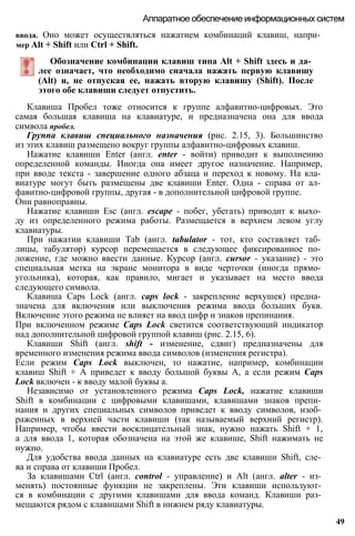 ввода. Оно может осуществляться нажатием комбинаций клавиш, напри­
мер Alt + Shift или Ctrl + Shift.
Аппаратное обеспечение информационных систем
Обозначение комбинации клавиш типа Alt + Shift здесь и да­
лее означает, что необходимо сначала нажать первую клавишу
(Alt) и, не отпуская ее, нажать вторую клавишу (Shift). После
этого обе клавиши следует отпустить.
Клавиша Пробел тоже относится к группе алфавитно-цифровых. Это
самая большая клавиша на клавиатуре, и предназначена она для ввода
символа пробел.
Группа клавиш специального назначения (рис. 2.15, 3). Большинство
из этих клавиш размещено вокруг группы алфавитно-цифровых клавиш.
Нажатие клавиши Enter (англ. enter - войти) приводит к выполнению
определенной команды. Иногда она имеет другое назначение. Например,
при вводе текста - завершение одного абзаца и переход к новому. На кла­
виатуре могут быть размещены две клавиши Enter. Одна - справа от ал­
фавитно-цифровой группы, другая - в дополнительной цифровой группе.
Они равноправны.
Нажатие клавиши Esc (англ. escape - побег, убегать) приводит к выхо­
ду из определенного режима работы. Размещается в верхнем левом углу
клавиатуры.
При нажатии клавиши Tab (англ. tabulator - тот, кто составляет таб­
лицы, табулятор) курсор перемещается в следующее фиксированное по­
ложение, где можно ввести данные. Курсор (англ. cursor - указание) - это
специальная метка на экране монитора в виде черточки (иногда прямо­
угольника), которая, как правило, мигает и указывает на место ввода
следующего символа.
Клавиша Caps Lock (англ. caps lock - закрепление верхушек) предна­
значена для включения или выключения режима ввода больших букв.
Включение этого режима не влияет на ввод цифр и знаков препинания.
При включенном режиме Caps Lock светится соответствующий индикатор
над дополнительной цифровой группой клавиш (рис. 2.15, 6).
Клавиши Shift (англ. shift - изменение, сдвиг) предназначены для
временного изменения режима ввода символов (изменения регистра).
Если режим Caps Lock выключен, то нажатие, например, комбинации
клавиш Shift + А приведет к вводу большой буквы А, а если режим Caps
Lock включен - к вводу малой буквы а.
Независимо от установленного режима Caps Lock, нажатие клавиши
Shift в комбинации с цифровыми клавишами, клавишами знаков препи­
нания и других специальных символов приведет к вводу символов, изоб­
раженных в верхней части клавиши (так называемый верхний регистр).
Например, чтобы ввести восклицательный знак, нужно нажать Shift + 1,
а для ввода 1, которая обозначена на этой же клавише, Shift нажимать не
нужно.
Для удобства ввода данных на клавиатуре есть две клавиши Shift, сле­
ва и справа от клавиши Пробел.
За клавишами Ctrl (англ. control - управление) и Alt (англ. alter - из­
менять) постоянные функции не закреплены. Эти клавиши используют­
ся в комбинации с другими клавишами для ввода команд. Клавиши раз­
мещаются рядом с клавишами Shift в нижнем ряду клавиатуры.
49
 