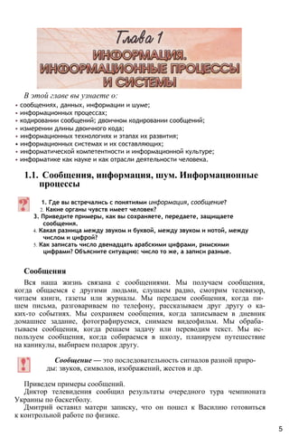 В этой главе вы узнаете о:
• сообщениях, данных, информации и шуме;
• информационных процессах;
• кодировании сообщений; двоичном кодировании сообщений;
• измерении длины двоичного кода;
• информационных технологиях и этапах их развития;
• информационных системах и их составляющих;
• информатической компетентности и информационной культуре;
• информатике как науке и как отрасли деятельности человека.
1.1. Сообщения, информация, шум. Информационные
процессы
1. Где вы встречались с понятиями информация, сообщение?
2. Какие органы чувств имеет человек?
3. Приведите примеры, как вы сохраняете, передаете, защищаете
сообщения.
4. Какая разница между звуком и буквой, между звуком и нотой, между
числом и цифрой?
5. Как записать число двенадцать арабскими цифрами, римскими
цифрами? Объясните ситуацию: число то же, а записи разные.
Сообщения
Вся наша жизнь связана с сообщениями. Мы получаем сообщения,
когда общаемся с другими людьми, слушаем радио, смотрим телевизор,
читаем книги, газеты или журналы. Мы передаем сообщения, когда пи­
шем письма, разговариваем по телефону, рассказываем друг другу о ка-
ких-то событиях. Мы сохраняем сообщения, когда записываем в дневник
домашнее задание, фотографируемся, снимаем видеофильм. Мы обраба­
тываем сообщения, когда решаем задачу или переводим текст. Мы ис­
пользуем сообщения, когда собираемся в школу, планируем путешествие
на каникулы, выбираем подарок другу.
Сообщение — это последовательность сигналов разной приро­
ды: звуков, символов, изображений, жестов и др.
Приведем примеры сообщений.
Диктор телевидения сообщил результаты очередного тура чемпионата
Украины по баскетболу.
Дмитрий оставил матери записку, что он пошел к Василию готовиться
к контрольной работе по физике.
5
 