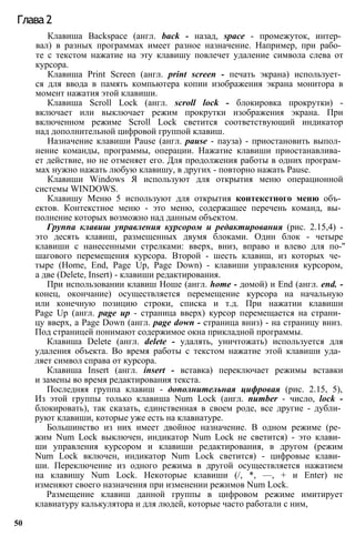 Глава 2
Клавиша Backspace (англ. back - назад, space - промежуток, интер­
вал) в разных программах имеет разное назначение. Например, при рабо­
те с текстом нажатие на эту клавишу повлечет удаление символа слева от
курсора.
Клавиша Print Screen (англ. print screen - печать экрана) использует­
ся для ввода в память компьютера копии изображения экрана монитора в
момент нажатия этой клавиши.
Клавиша Scroll Lock (англ. scroll lock - блокировка прокрутки) -
включает или выключает режим прокрутки изображения экрана. При
включенном режиме Scroll Lock светится соответствующий индикатор
над дополнительной цифровой группой клавиш.
Назначение клавиши Pause (англ. pause - пауза) - приостановить выпол­
нение команды, программы, операции. Нажатие клавиши приостанавлива­
ет действие, но не отменяет его. Для продолжения работы в одних програм­
мах нужно нажать любую клавишу, в других - повторно нажать Pause.
Клавиши Windows Я используют для открытия меню операционной
системы WINDOWS.
Клавишу Меню 5 используют для открытия контекстного меню объ­
ектов. Контекстное меню - это меню, содержащее перечень команд, вы­
полнение которых возможно над данным объектом.
Группа клавиш управления курсором и редактирования (рис. 2.15,4) -
это десять клавиш, размещенных двумя блоками. Один блок - четыре
клавиши с нанесенными стрелками: вверх, вниз, вправо и влево для по-''
шагового перемещения курсора. Второй - шесть клавиш, из которых че­
тыре (Home, End, Page Up, Page Down) - клавиши управления курсором,
а две (Delete, Insert) - клавиши редактирования.
При использовании клавиш Ноше (англ. home - домой) и End (англ. end. -
конец, окончание) осуществляется перемещение курсора на начальную
или конечную позицию строки, списка и т.д. При нажатии клавиши
Page Up (англ. page up - страница вверх) курсор перемещается на страни­
цу вверх, a Page Down (англ. page down - страница вниз) - на страницу вниз.
Под страницей понимают содержимое окна прикладной программы.
Клавиша Delete (англ. delete - удалять, уничтожать) используется для
удаления объекта. Во время работы с текстом нажатие этой клавиши уда­
ляет символ справа от курсора.
Клавиша Insert (англ. insert - вставка) переключает режимы вставки
и замены во время редактирования текста.
Последняя группа клавиш - дополнительная цифровая (рис. 2.15, 5),
Из этой группы только клавиша Num Lock (англ. number - число, lock -
блокировать), так сказать, единственная в своем роде, все другие - дубли­
руют клавиши, которые уже есть на клавиатуре.
Большинство из них имеет двойное назначение. В одном режиме (ре­
жим Num Lock выключен, индикатор Num Lock не светится) - это клави­
ши управления курсором и клавиши редактирования, в другом (режим
Num Lock включен, индикатор Num Lock светится) - цифровые клави­
ши. Переключение из одного режима в другой осуществляется нажатием
на клавишу Num Lock. Некоторые клавиши (/, *, —, + и Enter) не
изменяют своего назначения при изменении режимов Num Lock.
Размещение клавиш данной группы в цифровом режиме имитирует
клавиатуру калькулятора и для людей, которые часто работали с ним,
50
 