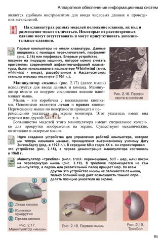является удобным инструментом для ввода числовых данных и проведе­
ния вычислений.
Аппаратное обеспечение информационных систем
На клавиатурах разных моделей положение клавиш, их вид и
размещение может отличаться. Некоторые из рассмотренных
клавиш могут отсутствовать и могут присутствовать дополни­
тельные клавиши.
Первые компьютеры не имели клавиатуры. Данные
вводились с помощью переключателей, перфолент
(рис. 2.16) или перфокарт. Впервые устройство,
похожее на пишущую машинку, которое можно считать
прототипом современной алфавитно-цифровой клавиа­
туры, было использовано в компьютере Whirlwind (англ.
whirlwind - вихрь), разработанном в Массачусетском
технологическом институте (1951 г.).
Манипулятор «мышь» (рис. 2.17) (далее мышь)
используется для ввода данных и команд. Манипу­
лятор вместе со шнуром соединения внешне напо­
минает мышь.
Мышь - это коробочка с несколькими кнопка­
ми. Основными являются левая и правая кнопки.
Перемещение мыши по поверхности приводит к пе­
ремещению указателя на экране монитора. Этот указатель имеет вид
стрелки или другой: и т.д.
Большинство моделей этого манипулятора имеют специальное колеси­
ко для прокрутки изображения на экране. Существуют механические,
оптические и лазерные мыши.
Идея создания устройства для управления работой компьютера, которое
мы теперь называем мышью, принадлежит американскому ученому Дагу
Энгельбарту (род. в 1925 г.). В середине 60-х годов XX в. он спроектировал
это устройство (рис. 2.18), а первая демонстрация манипулятора состоялась
в 1968 г.
Манипулятор «трекбол» (англ. track- перемещение, ball - шар, мяч) похож
на перевернутую мышь (рис. 2.19). В трекболе перемещается не сам
манипулятор, а ладонь или указательный палец вращает шар. Во всем
другом это устройство ничем не отличается от мыши,
только больший шар дает возможность томнее опре­
делять позицию указателя на экране.
51
 
