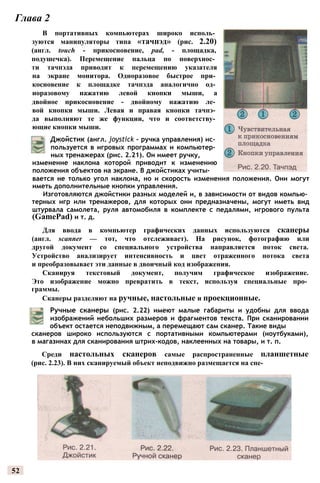 52
Глава 2
В портативных компьютерах широко исполь­
зуются манипуляторы типа «тачпэд» (рис. 2.20)
(англ. touch - прикосновение, pad, - площадка,
подушечка). Перемещение пальца по поверхнос­
ти тачпэда приводит к перемещению указателя
на экране монитора. Одноразовое быстрое при­
косновение к площадке тачпэда аналогично од­
норазовому нажатию левой кнопки мыши, а
двойное прикосновение - двойному нажатию ле­
вой кнопки мыши. Левая и правая кнопки тачпэ­
да выполняют те же функции, что и соответству­
ющие кнопки мыши.
Джойстик (англ. joystick - ручка управления) ис­
пользуется в игровых программах и компьютер­
ных тренажерах (рис. 2.21). Он имеет ручку,
вается не только угол наклона, но и скорость изменения положения. Они могут
иметь дополнительные кнопки управления.
Изготовляются джойстики разных моделей и, в зависимости от видов компью­
терных игр или тренажеров, для которых они предназначены, могут иметь вид
штурвала самолета, руля автомобиля в комплекте с педалями, игрового пульта
(GamePad) и т. д.
Для ввода в компьютер графических данных используются сканеры
(англ. scanner — тот, что отслеживает). На рисунок, фотографию или
другой документ со специального устройства направляется поток света.
Устройство анализирует интенсивность и цвет отраженного потока света
и преобразовывает эти данные в двоичный код изображения.
Сканируя текстовый документ, получим графическое изображение.
Это изображение можно превратить в текст, используя специальные про­
граммы.
Сканеры разделяют на ручные, настольные и проекционные.
изменение наклона которой приводит к изменению
положения объектов на экране. В джойстиках учиты-
Ручные сканеры (рис. 2.22) имеют малые габариты и удобны для ввода
изображений небольших размеров и фрагментов текста. При сканировании
объект остается неподвижным, а перемещают сам сканер. Такие виды
сканеров широко используются с портативными компьютерами (ноутбуками),
в магазинах для сканирования штрих-кодов, наклеенных на товары, и т. п.
Среди настольных сканеров самые распространенные планшетные
(рис. 2.23). В них сканируемый объект неподвижно размещается на спе-
 