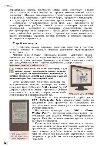 Глава 2
определенным участкам поверхности экрана. Экран «чувствует», в каком
месте состоялось прикосновение, и передает соответствующий сигнал
компьютеру. Широкое распространение чувствительные экраны приобрели
в справочных устройствах туристических фирм, городского и междугород­
него транспорта, в банкоматах, карманных персональных компьютерах.
Электронная (мультимедийная) доска (рис. 2.27) используется во
время проведения учебных занятий, деловых семинаров, презентаций,
конференций. Изображение из компьютера мультимедийным проекто­
ром проецируется на ее поверхность. Можно делать пометки в проециру­
емом изображейии, рисовать схемы, сохранять внесенные изменения в
памяти компьютера, управлять работой программ с помощью специаль­
ных маркеров или руки и т. д.
Устройства вывода
К устройствам вывода относятся: мониторы; принтеры и плоттеры;
звуковые колонки и головные телефоны (наушники); мультимедийные
проекторы и т. д.
Монитор (англ. monitor - наблюдать, следить) - устройство, предна­
значенное для вывода на экран текстовых и графических данных. Изоб­
ражение на экране монитора образуется из отдельных элементов - пиксе­
лей (англ. picture element - элемент изображения), которые иногда
называют точками изображения.
Первые компьютеры не имели мониторов, и для
вывода данных использовали разные печатаю­
щие устройства. Одним из первых компьютеров, в
котором применили монитор для визуализации данных
радиолокаторов, был компьютер Whirlwind.
Среди современных мониторов наиболее рас­
пространенными являются мониторы на жидких
кристаллах (рис. 2.28) (англ. LCD - Liquid Crystal
Display - дисплей на жидких кристаллах). Жидкие
кристаллы - это вещества, которые имеют свой­
ства и жидкости, и кристаллических тел.
Мониторы на электронно-лучевой трубке (англ.
CRT - Cathode Ray Tube - катодно-лучевая трубка) на
сегодняшний день практически не выпускаются, но
еще достаточно часто используются в организациях и
учебных заведениях.
Плазменные мониторы (англ. PDP - Plasma
Display Panel - плазменная дисплейная панель) ис­
пользуются для создания больших информационных
экранов. Они обеспечивают высокую яркость и конт­
растность изображения.
Кроме перечисленных видов мониторов, в послед­
ние годы начали активно использовать мониторы на
органических светодиодах (в портативных устрой­
ствах, которые потребляют меньше энергии) и мони­
торы на основе так называемых электронных чернил
(например, в устройствах типа «электронная книга»)
(рис. 2.29).
54
 