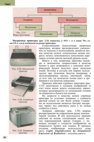 Матричные принтеры (рис. 2.32) появились в 1971 г. и в конце 70-х го­
дов XX в. стали основными на рынке принтеров.
Существенными недостатками матричных
принтеров, которые предопределяют уменьше­
ние их выпуска и использования, являются низ­
кое качество печати, относительно низкая ско­
рость печати, невозможность качественно пере­
давать оттенки цветов, высокий уровень шума.
Вместе с тем, матричные принтеры надеж­
ны и экономичны, неприхотливы к качеству
бумаги и дают возможность с помощью копи­
ровальной бумаги получить сразу несколько
копий. Поэтому и сегодня они широко исполь­
зуются при печатании билетов (например, в
железнодорожных кассах), квитанций, чеков,
то есть там, где печатается только текст и тре­
бования к его качеству невысокие.
Принцип действия струйных принтеров (рис.
2.33) заключается в создании изображения за
счет очень малых капель специальных чернил,
которые выталкиваются из печатающей головки
на поверхность бумаги или пленки.
По скорости и качеству печати струйные
принтеры не уступают лазерным, а стоимость
цветной печати на них более низкая. Главны­
ми их недостатками являются быстрое выгора­
ние чернил под действием света и их низкая
стойкость к влаге.
Лазерные принтеры (рис. 2.34) широко
распространены на современном рынке компью­
терной техники. В них используется принцип
действия на основе электризации малых час­
тиц порошковидной краски (тонера), с по­
мощью которой и создается изображение на
поверхности бумаги или пленки. В процессе
создания изображения используется лазер
(англ. Light Amplification by Stimulated
Emission of Radiation - усиление света в
56
Глава2
 