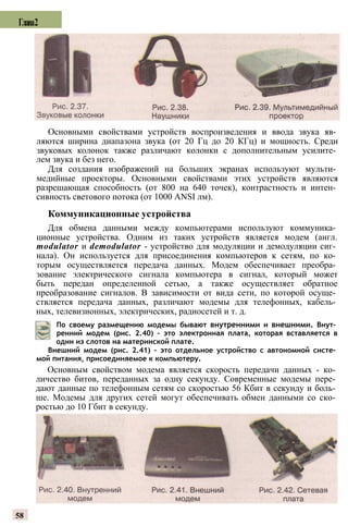 Основными свойствами устройств воспроизведения и ввода звука яв­
ляются ширина диапазона звука (от 20 Гц до 20 КГц) и мощность. Среди
звуковых колонок также различают колонки с дополнительным усилите­
лем звука и без него.
Для создания изображений на больших экранах используют мульти­
медийные проекторы. Основными свойствами этих устройств являются
разрешающая способность (от 800 на 640 точек), контрастность и интен­
сивность светового потока (от 1000 ANSI лм).
Коммуникационные устройства
Для обмена данными между компьютерами используют коммуника­
ционные устройства. Одним из таких устройств является модем (англ.
modulator и demodulator - устройство для модуляции и демодуляции сиг­
нала). Он используется для присоединения компьютеров к сетям, по ко­
торым осуществляется передача данных. Модем обеспечивает преобра­
зование электрического сигнала компьютера в сигнал, который может
быть передан определенной сетью, а также осуществляет обратное
преобразование сигналов. В зависимости от вида сети, по которой осуще­
ствляется передача данных, различают модемы для телефонных, кабель­
ных, телевизионных, электрических, радиосетей и т. д.
По своему размещению модемы бывают внутренними и внешними. Внут­
ренний модем (рис. 2.40) - это электронная плата, которая вставляется в
один из слотов на материнской плате.
Внешний модем (рис. 2.41) - это отдельное устройство с автономной систе­
мой питания, присоединяемое к компьютеру.
Основным свойством модема является скорость передачи данных - ко­
личество битов, переданных за одну секунду. Современные модемы пере­
дают данные по телефонным сетям со скоростью 56 Кбит в секунду и боль­
ше. Модемы для других сетей могут обеспечивать обмен данными со ско­
ростью до 10 Гбит в секунду.
58
Глава2
 