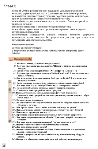 Глава 2
после 15-20 мин работы или при ощущении усталости выполните
комплекс упражнений для глаз и для снятия мышечного напряжения;
не пытайтесь самостоятельно устранить перебои в работе компьютера,
при их возникновении немедленно позовите учителя;
не касайтесь задних стенок монитора и системного блока, не трогайте
проводов питания;
аккуратно вставляйте и вынимайте сменные носители;
не касайтесь экрана монитора руками (это загрязняет его и нарушает
антибликовое покрытие);
категорически запрещается снимать крышки корпусов устройств
компьютера, самостоятельно без разрешения учителя присоединять и
разъединять устройства компьютера,
По окончании работы:
уберите свое рабочее место;
с разрешения учителя выключите компьютер или завершите сеанс
работы.
1°. Какие вы знаете устройства ввода данных?
2°. Для чего предназначена клавиатура? Назовите группы клавиш на кла­
виатуре.
3°. Как ввести с клавиатуры: букву «А», цифру «5», знак «!»?
4*. Для чего предназначены клавиши Shift и Caps Lock? В чем отличие в их
использовании ?
5е. Для чего предназначены клавиши Backspace и Delete? В чем отличие в
их использовании?
6*. Чем отличается манипулятор «мышь» от манипулятора «трекбол»?
7°. Для чего используют сканер? Какие виды сканеров вы знаете?
8*. Назовите и объясните основные характеристики сканеров.
9°. С помощью каких устройств вводят рисунки?
10е. Приведите примеры использования графических планшетов.
11°. С помощью каких устройств компьютера можно увидеть результат обра­
ботки данных?
12°. Назовите виды мониторов.
13*. На какие свойства следует обратить внимание, покупая новый монитор?
Объясните почему.
14*. Как предотвратить негативное влияние монитора на зрение?
15°. Используя какие устройства можно вывести текст на лист бумаги?
16°. Какие виды принтеров вы знаете?
17*. Приведите классификацию современных печатающих устройств.
18*. Что такое разрешающая способность? Для каких устройств важно это
свойство?
19°. Для чего предназначены плоттеры? Где они используются?
20°. Назовите основные свойства печатающих устройств.
21°. Для чего предназначен модем?
22*. Назовите основное свойство модемов. Какие значения этого свойства
имеют современные модемы?
23°. Назовите устройства, которые относят к мультимедийному оборудо­
ванию.
24°. Назовите и объясните правила безопасной работы с компьютером.
60
 