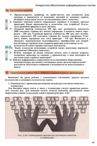 Аппаратное обеспечение информационных систем
1*. Проанализируйте, например, по прайс-листам, как изменяется цена
сканеров в зависимости от изменения значений их основных свойств.
Подберите наилучшую модель по соотношению «цена - качество».
2е. Сравните значения свойств современных струйных и лазерных цветных
принтеров. Какие преимущества и недостатки этих устройств? Резуль­
таты сравнения оформите в виде таблицы.
3*. Лазерный принтер стоимостью 650 грн. дает возможность напечатать
2000 текстовых страниц без замены картриджа. Стоимость нового карт­
риджа - 350 грн. Струйный принтер стоимостью 400 грн. дает возмож­
ность напечатать 250 текстовых страниц без замены картриджа. Стои­
мость нового картриджа для этого принтера - 170 грн. Вычислите и „
обоснуйте экономическую целесообразность приобретения для потреб­
ностей школы струйного или лазерного принтера, если в школе за год
печатается 20 тысяч страниц текстовых документов.
4. Какие технологии печатающих устройств имеют наилучшие перспекти­
вы развития? Обоснуйте свой ответ.
5*. Почему, невзирая на низкое качество печати, шум и низкую скорость,
матричные принтеры не снимают с производства, а цена некоторых из
них выше цены струйных принтеров?
6*. Найдите информацию о современном мультимедийном оборудовании:
видеопрезентеры, различные электронные доски, средства виртуальной •
реальности. Подготовьте сообщение о возможности их использования в
школе.
Внимание! Во время работы с компьютером соблюдайте правила техники
безопасности и санитарно-гигиенические нормы.
1. Ознакомьтесь с правилами размещения пальцев рук для ввода символов с
клавиатуры.
Для быстрого ввода текста и чисел с клавиатуры следует правильно размес­
тить пальцы рук. Для освоения печати десятью пальцами предлагается такое
закрепление клавиш за пальцами левой и правой руки (рис. 2.44).
61
 