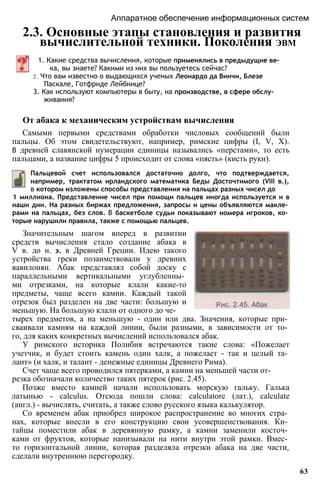 Аппаратное обеспечение информационных систем
2.3. Основные этапы становления и развития
вычислительной техники. Поколения ЭВМ
1. Какие средства вычисления, которые применялись в предыдущие ве­
ка, вы знаете? Какими из них вы пользуетесь сейчас?
2. Что вам известно о выдающихся ученых Леонардо да Винчи, Блезе
Паскале, Готфриде Лейбнице?
3. Как используют компьютеры в быту, на производстве, в сфере обслу­
живания?
От абака к механическим устройствам вычисления
Самыми первыми средствами обработки числовых сообщений были
пальцы. Об этом свидетельствуют, например, римские цифры (I, V, X).
В древней славянской нумерации единицы назывались «перстами», то есть
пальцами, а название цифры 5 происходит от слова «пясть» (кисть руки).
Пальцевой счет использовался достаточно долго, что подтверждается,
например, трактатом ирландского математика Беды Досточтимого (VIII в.),
в котором изложены способы представления на пальцах разных чисел до
1 миллиона. Представление чисел при помощи пальцев иногда используется и в
наши дни. На разных биржах предложения, запросы и цены объявляются макле­
рами на пальцах, без слов. В баскетболе судьи показывают номера игроков, ко­
торые нарушили правила, также с помощью пальцев.
Значительным шагом вперед в развитии
средств вычисления стало создание абака в
V в. до н. э. в Древней Греции. Идею такого
устройства греки позаимствовали у древних
вавилонян. Абак представлял собой доску с
параллельными вертикальными углубленны­
ми отрезками, на которые клали какие-то
предметы, чаще всего камни. Каждый такой
отрезок был разделен на две части: большую и
меньшую. На большую клали от одного до че­
тырех предметов, а на меньшую - один или два. Значения, которые при­
сваивали камням на каждой линии, были разными, в зависимости от то­
го, для каких конкретных вычислений использовался абак.
У римского историка Полибия встречаются такие слова: «Пожелает
учетчик, и будет стоить камень один халк, а пожелает - так и целый та­
лант» (и халк, и талант - денежные единицы Древнего Рима).
Счет чаще всего проводился пятерками, а камни на меньшей части от­
резка обозначали количество таких пятерок (рис. 2.45).
Позже вместо камней начали использовать морскую гальку. Галька
латынью - calculus. Отсюда пошли слова: calculatore (лат.), calculate
(англ.) - вычислять, считать, а также слово русского языка калькулятор.
Со временем абак приобрел широкое распространение во многих стра­
нах, которые внесли в его конструкцию свои усовершенствования. Ки­
тайцы поместили абак в деревянную рамку, а камни заменили косточ­
ками от фруктов, которые нанизывали на нити внутри этой рамки. Вмес­
то горизонтальной линии, которая разделяла отрезки абака на две части,
сделали внутреннюю перегородку.
63
 