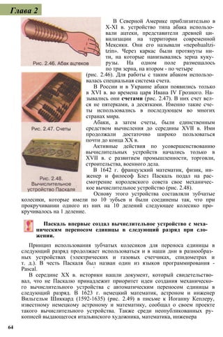Глава 2
В Северной Америке приблизительно в
X-XI в. устройство типа абака использо­
вали ацтеки, представители древней ци­
вилизации на территории современной
Мексики. Они его называли «nepohualtzi-
tzin». Через каркас были протянуты ни­
ти, на которые нанизывались зерна куку­
рузы. На одном поле размещалось
по три зерна, на втором - по четыре
(рис. 2.46). Для работы с таким абаком использо­
валась специальная система счета.
В России и в Украине абаки появились только
в XVI в. во времена царя Ивана IV Грозного. На­
зывались они счетами (рис. 2.47). В них счет вел­
ся не пятерками, а десятками. Именно такие сче­
ты использовались в последующем во многих
странах мира.
Абаки, а затем счеты, были единственным
средством вычисления до середины XVII в. Ими
продолжали достаточно широко пользоваться
почти до конца XX в.
Активные действия по усовершенствованию
вычислительных устройств начались только в
XVII в. с развитием промышленности, торговли,
строительства, военного дела.
В 1642 г. французский математик, физик, ин­
женер и философ Блез Паскаль подал на рас­
смотрение королевского совета свое механичес­
кое вычислительное устройство (рис. 2.48).
Основу этого устройства составляли зубчатые
колесики, которые имели по 10 зубьев и были соединены так, что при
прокручивании одного из них на 10 делений следующее колесико про­
кручивалось на 1 деление.
Паскаль впервые создал вычислительное устройство с меха­
ническим переносом единицы в следующий разряд при сло­
жении.
Принцип использования зубчатых колесиков для переноса единицы в
следующий разряд продолжает использоваться и в наши дни в разнообраз­
ных устройствах (электрических и газовых счетчиках, спидометрах и
т. д.). В честь Паскаля был назван один из языков программирования -
Pascal. '
В середине XX в. историки нашли документ, который свидетельство­
вал, что не Паскалю принадлежит приоритет идеи создания механическо­
го вычислительного устройства с автоматическим переносом единицы в
следующий разряд. В 1623 г. немецкий математик, астроном и инженер
Вильгельм Шиккард (1592-1635) (рис. 2.49) в письме к Иоганну Кеплеру,
известному немецкому астроному и математику, сообщал о своем проекте
такого вычислительного устройства. Также среди неопубликованных ру­
кописей выдающегося итальянского художника, математика, инженера
64
 