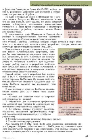 Аппаратное обеспечение информационных систем
и философа Леонардо да Винчи (1452-1519) найден эс­
киз 13-разрядного устройства для сложения с колеси­
ками, которые имели 10 зубцов.
Но идеи Леонардо да Винчи и Шиккарда так и оста­
лись идеями. Заслуга же Паскаля заключается в том,
что он был первым, кому удалось по своим проектам
создать действующее механическое вычислительное
устройство. В наше время сохранились 8 экземпляров
вычислительных устройств, сделанных самим Паска­
лем в разные годы.
В последующем идеи Шиккарда и Паскаля были
развиты и усовершенствованы многими математика­
ми и инженерами. Среди них нужно отметить немец­
кого ученого Готфрида Лейбница, который создал первый в мире ариф­
мометр - механическое вычислительное устройство, которое выполняло
все четыре арифметические действия (рис. 2.50).
Впоследствии у ученых появилась идея созда­
ния такого вычислительного устройства, кото­
рое бы само руководило вращением своих «счет­
ных колесиков», то есть выполняло бы вычисле­
ние без непосредственного участия человека. Че­
ловеку бы оставалось выполнить всю подготови­
тельную работу, ввести в устройство необходи­
мые начальные данные и порядок вычислений, а
сам процесс вычисления и получения результа­
тов выполнялся бы автоматически.
Первый проект такого устройства был предло­
жен в 1834 г. английским математиком и инже­
нером Чарльзом Бэббиджем. Он назвал свой при­
бор аналитической машиной. Созданию этой ма­
шины Бэббидж посвятил все следующие годы
своей жизни.
В соответствии с проектом Бэббиджа аналити­
ческая машина (рис. 2.51) имела такие состав­
ные части:
1. «Склад» для хранения чисел (в современ­
ной терминологии - память).
2. «Мельница» для выполнения арифметичес­
ких операций над числами (в современной тер­
минологии - арифметическое устройство).
3. Устройство, которое руководит последова­
тельностью выполнения арифметических опера­
ций (в современной терминологии - устройство
управления).
4. Устройство для ввода начальных (входных) данных.
5. Устройство вывода результатов.
Ада Лавлейс (1815-1852) (рис. 2.52), дочь известного английского по­
эта Джорджа Байрона, работала вместе с Бэббиджем над созданием про­
екта аналитической машины и его реализацией. Она впервые описала ос­
новные принципы разработки программ для вычислительных машин.
3 Информатика, 9 кл.
65
 