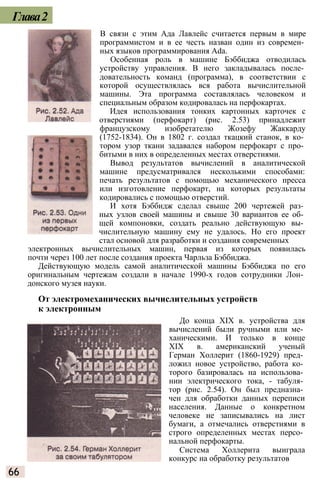 Глава2
В связи с этим Ада Лавлейс считается первым в мире
программистом и в ее честь назван один из современ­
ных языков программирования Ada.
Особенная роль в машине Бэббиджа отводилась
устройству управления. В него закладывалась после­
довательность команд (программа), в соответствии с
которой осуществлялась вся работа вычислительной
машины. Эта программа составлялась человеком и
специальным образом кодировалась на перфокартах.
Идея использования тонких картонных карточек с
отверстиями (перфокарт) (рис. 2.53) принадлежит
французскому изобретателю Жозефу Жаккарду
(1752-1834). Он в 1802 г. создал ткацкий станок, в ко­
тором узор ткани задавался набором перфокарт с про­
битыми в них в определенных местах отверстиями.
Вывод результатов вычислений в аналитической
машине предусматривался несколькими способами:
печать результатов с помощью механического пресса
или изготовление перфокарт, на которых результаты
кодировались с помощью отверстий.
И хотя Бэббидж сделал свыше 200 чертежей раз­
ных узлов своей машины и свыше 30 вариантов ее об­
щей компоновки, создать реально действующую вы­
числительную машину ему не удалось. Но его проект
стал основой для разработки и создания современных
электронных вычислительных машин, первая из которых появилась
почти через 100 лет после создания проекта Чарльза Бэббиджа.
Действующую модель самой аналитической машины Бэббиджа по его
оригинальным чертежам создали в начале 1990-х годов сотрудники Лон­
донского музея науки.
От электромеханических вычислительных устройств
к электронным
До конца XIX в. устройства для
вычислений были ручными или ме­
ханическими. И только в конце
XIX в. американский ученый
Герман Холлерит (1860-1929) пред­
ложил новое устройство, работа ко­
торого базировалась на использова­
нии электрического тока, - табуля­
тор (рис. 2.54). Он был предназна­
чен для обработки данных переписи
населения. Данные о конкретном
человеке не записывались на лист
бумаги, а отмечались отверстиями в
строго определенных местах персо­
нальной перфокарты.
Система Холлерита выиграла
конкурс на обработку результатов
66
 