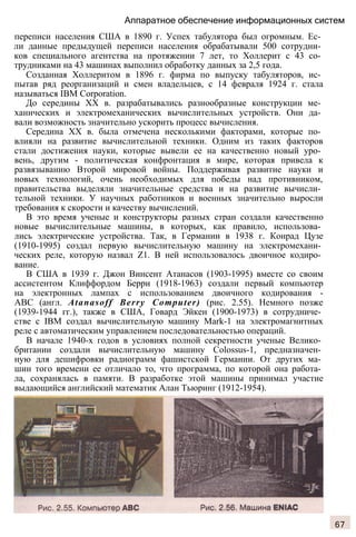 Аппаратное обеспечение информационных систем
переписи населения США в 1890 г. Успех табулятора был огромным. Ес­
ли данные предыдущей переписи населения обрабатывали 500 сотрудни­
ков специального агентства на протяжении 7 лет, то Холлерит с 43 со­
трудниками на 43 машинах выполнил обработку данных за 2,5 года.
Созданная Холлеритом в 1896 г. фирма по выпуску табуляторов, ис­
пытав ряд реорганизаций и смен владельцев, с 14 февраля 1924 г. стала
называться IBM Corporation.
До середины XX в. разрабатывались разнообразные конструкции ме­
ханических и электромеханических вычислительных устройств. Они да­
вали возможность значительно ускорить процесс вычисления.
Середина XX в. была отмечена несколькими факторами, которые по­
влияли на развитие вычислительной техники. Одним из таких факторов
стали достижения науки, которые вывели ее на качественно новый уро­
вень, другим - политическая конфронтация в мире, которая привела к
развязыванию Второй мировой войны. Поддерживая развитие науки и
новых технологий, очень необходимых для победы над противником,
правительства выделяли значительные средства и на развитие вычисли­
тельной техники. У научных работников и военных значительно выросли
требования к скорости и качеству вычислений.
В это время ученые и конструкторы разных стран создали качественно
новые вычислительные машины, в которых, как правило, использова­
лись электрические устройства. Так, в Германии в 1938 г. Конрад Цузе
(1910-1995) создал первую вычислительную машину на электромехани­
ческих реле, которую назвал Z1. В ней использовалось двоичное кодиро­
вание.
В США в 1939 г. Джон Винсент Атанасов (1903-1995) вместе со своим
ассистентом Клиффордом Берри (1918-1963) создали первый компьютер
на электронных лампах с использованием двоичного кодирования -
ABC (англ. Atanasoff Berry Computer) (рис. 2.55). Немного позже
(1939-1944 гг.), также в США, Говард Эйкен (1900-1973) в сотрудниче­
стве с IBM создал вычислительную машину Mark-1 на электромагнитных
реле с автоматическим управлением последовательностью операций.
В начале 1940-х годов в условиях полной секретности ученые Велико­
британии создали вычислительную машину Colossus-1, предназначен­
ную для дешифровки радиограмм фашистской Германии. От других ма­
шин того времени ее отличало то, что программа, по которой она работа­
ла, сохранялась в памяти. В разработке этой машины принимал участие
выдающийся английский математик Алан Тьюринг (1912-1954).
67
 
