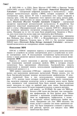 Глава2
В 1943-1946 гг. в США Джон Моучли (1907-1980) и Преспер Эккерт
(1919-1995) создали ENIAC (англ. Electronic Numerical Integrator and
Calculator - электронный цифровой интегратор и вычислитель) - элект­
ронную вычислительную машину (ЭВМ), которая содержала 18 ООО
электронных ламп, весила 30 тонн и выполняла пять тысяч операций в
секунду (рис. 2.56). По завершении этого проекта они сразу начали рабо­
ту над новым компьютером по заказу военного ведомства США - EDVAC
(англ. Electronic Discrete Variable Automatic Computer - электронный
дискретно переменный автоматический вычислитель). К разработке был
привлечен известный американский математик Джон фон Нейман, кото­
рый в статье «Предварительный доклад о машине EDVAC» сформулиро­
вал основные принципы построения универсальной вычислительной ма­
шины. Невзирая на то что эти идеи были разработаны Эккертом и Моуч­
ли, они стали известны всему миру как «принципы фон Неймана».
Первый компьютер, в котором на практике реализованы принципы
фон Неймана, был создан в 1949 г. в Великобритании в Кембриджском
университете Морисом Уилксом (род. в 1913 г.). Он получил название
EDSAC (англ. Electronic Delay Storage Automatic Calculator - автомати­
ческий вычислитель на электронных линиях задержки).
Поколения ЭВМ
EDVAC и EDSAC завершили переход в конструкциях вычислительных
машин от устройств на основе электрических реле к устройствам на осно­
ве электронных ламп. В последующем электронные вычислительные ма­
шины в своем развитии прошли несколько этапов, которые назвали поко­
лениями ЭВМ.
Переход от одного поколения к другому характеризуется качествен­
ным изменением значений основных свойств ЭВМ, к которым относят
элементную базу, программное обеспечение, быстродействие, емкость
оперативной и внешней памяти, использование периферийных устройств
и носителей данных и т. п.
ЭВМ первого поколения (1940-вые - середина 1950-х годов) использо­
вались для выполнения громоздких вычислений. Можно сказать, что это
были быстродействующие мощные автоматические арифмометры. В каче­
стве элементной базы в них использовались электронные лампы
(рис. 2.57), десятки тысяч которых потребляли очень много электроэнер­
гии, выделяли огромное количество тепла и занимали много места. Кроме
того, надежность этой элементной базы была низкой: каждые несколько
минут выходила из строя по крайней мере одна лампа. Быстродействие
этих машин было около 20 тысяч операций в секунду, а емкость внутрен­
ней памяти - до 50 Кбайт. Но даже эти ЭВМ ра­
ботали в 600 тысяч раз быстрее, чем электричес­
кие арифмометры на базе разных реле. Обмен
данными с внешними устройствами (накопите­
лями на перфокартах, перфолентах, а позже -
на магнитных лентах) происходил крайне мед­
ленно. Программы для этих ЭВМ писались «на
языке нулей и единиц» (на языке машинных ко­
дов). Это было невероятно сложной и кропотли­
вой работой, причем для каждого типа ЭВМ
такой язык был своим.
68
 