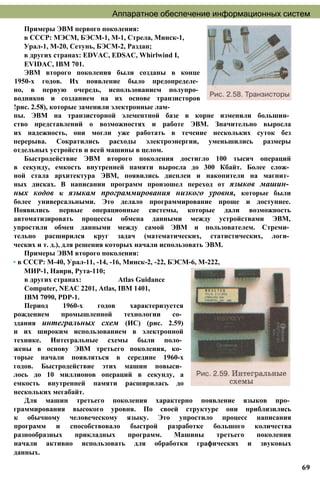 Аппаратное обеспечение информационных систем
Примеры ЭВМ первого поколения:
в СССР: МЭСМ, БЭСМ-1, М-1, Стрела, Минск-1,
Урал-1, М-20, Сетунь, БЭСМ-2, Раздан;
в других странах: EDVAC, EDSAC, Whirlwind I,
EVIDAC, IBM 701.
ЭВМ второго поколения были созданы в конце
1950-х годов. Их появление было предопределе­
но, в первую очередь, использованием полупро­
водников и созданием на их основе транзисторов
!рис. 2.58), которые заменили электронные лам­
пы. ЭВМ на транзисторной элементной базе в корне изменили большин­
ство представлений о возможностях и работе ЭВМ. Значительно выросла
их надежность, они могли уже работать в течение нескольких суток без
перерыва. Сократились расходы электроэнергии, уменьшились размеры
отдельных устройств и всей машины в целом.
Быстродействие ЭВМ второго поколения достигло 100 тысяч операций
в секунду, емкость внутренней памяти выросла до 300 Кбайт. Более слож­
ной стала архитектура ЭВМ, появились дисплеи и накопители на магнит­
ных дисках. В написании программ произошел переход от языков машин­
ных кодов к языкам программирования низкого уровня, которые были
более универсальными. Это делало программирование проще и доступнее.
Появились первые операционные системы, которые дали возможность
автоматизировать процессы обмена данными между устройствами ЭВМ,
упростили обмен данными между самой ЭВМ и пользователем. Стреми­
тельно расширился круг задач (математических, статистических, логи­
ческих и т. д.), для решения которых начали использовать ЭВМ.
Примеры ЭВМ второго поколения:
• в СССР: М-40, Урал-11, -14, -16, Минск-2, -22, БЭСМ-6, М-222,
МИР-1, Наири, Рута-110;
в других странах: Atlas Guidance
Computer, NEAC 2201, Atlas, IBM 1401,
IBM 7090, PDP-1.
Период 1960-х годов характеризуется
рождением промышленной технологии со­
здания интегральных схем (ИС) (рис. 2.59)
и их широким использованием в электронной
технике. Интегральные схемы были поло­
жены в основу ЭВМ третьего поколения, ко­
торые начали появляться в середине 1960-х
годов. Быстродействие этих машин повыси­
лось до 10 миллионов операций в секунду, а
емкость внутренней памяти расширилась до
нескольких мегабайт.
Для машин третьего поколения характерно появление языков про­
граммирования высокого уровня. По своей структуре они приблизились
к обычному человеческому языку. Это упростило процесс написания
программ и способствовало быстрой разработке большого количества
разнообразных прикладных программ. Машины третьего поколения
начали активно использовать для обработки графических и звуковых
данных.
69
 