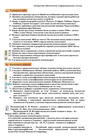 Аппаратное обеспечение информационных систем
1°. Приведите примеры средств обработки сообщений в предыдущие века.
2°. Назовите выдающихся специалистов, которые в разное время работали
над созданием вычислительных устройств.
3°. Какие устройства разработали Блез Паскаль, Готфрид Лейбниц, Чарльз
Бэббидж, Герман Холлерит? Для каких целей они использовались?
4*. Сравните принципы действия аналитической машины Чарльза Бэббид­
жа и принципы фон Неймана.
5е. Какие вычислительные машины были созданы в конце 1930-х - начале
1940-х годов? Какие технологии в них были использованы?
6е. Назовите причины бурного развития вычислительной техники в 1940-х
годах.
7°. Сколько поколений ЭВМ вы знаете? По значению каких свойств можно
отнести ту или иную ЭВМ к определенному поколению?
8*. Опишите основные направления развития компьютерной техники.
9°. Кто принимал участие в разработке первой отечественной ЭВМ? Когда
она была создана?
10е. Опишите роль украинских ученых в развитии вычислительной техники.
11°. Какие вы знаете виды портативных компьютеров?
12*. Почему портативные компьютеры приобретают в последнее время все
большее распространение?
13°. Где используются встроенные компьютеры?
1*. Составьте хронологическую таблицу создания вычислительных средств.
2*. Составьте обобщенную таблицу значений свойств ЭВМ (элементная база,
быстродействие, программное обеспечение, емкость внутренней памяти,
внешние устройства) для разных поколений.
3е. Составьте схему классификации компьютеров по быстродействию.
4*. Составьте схему классификации компьютеров по их назначению.
5*. Нарисуйте схему аналитической машины Бэббиджа. Объясните ее.
6. Найдите дополнительную информацию о средствах вычисления в пре­
дыдущие века. Подготовьте сообщение на эту тему.
7*. Подготовьте роферат о разработчиках украинских компьютеров.
8. Напишите мини-сочинение на тему «Сможет ли компьютер полностью
заменить человека? В каких видах деятельности машина пока еще усту­
пает человеку? »
9°. Опишите, как изменился труд писателя, композитора, музыканта, пев­
ца, дизайнера с появлением персонального компьютера. Как он может
измениться в будущем, учитывая перспективы развития компьютеров?
Малиновський Б. М. В1доме i невщоме в icTopii шформацшних технологий в
УкрашЬ - К.: Вид. д1м «Академперюдика», 2001.
Малиновский Б. Н. История вычислительной техники в лицах. - К.:
Фирма «КИТ», ПТОО «А.С.К.», 1995.
Сайты виртуальных компьютерных музеев:
www.icfcst.kiev.ua/museum/museum.html - «Золотые вехи в истории компью­
терной науки и техники в Украине» - виртуальный компьютерный музей;
http://museum.tc.cyb.univ.kiev.ua - «В. М. Глушков - основатель информа­
тики в Украине»;
www.computer-museum.ru - Российский виртуальный компьютерный музей;
http://vmoc.museophile.com - Англоязычный виртуальный компьютерный
музей (The Virtual Museum of Computing).
 