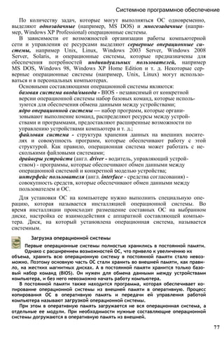 Системное программное обеспечение
По количеству задач, которые могут выполняться ОС одновременно,
выделяют однозадачные (например, MS DOS) и многозадачные (напри­
мер, Windows ХР Professional) операционные системы.
В зависимости от возможностей организации работы компьютерной
сети и управления ее ресурсами выделяют серверные операционные си­
стемы, например Unix, Linux, Windows 2003 Server, Windows 2008
Server, Solaris, и операционные системы, которые предназначены для
обеспечения потребностей индивидуальных пользователей, например
MS DOS, Windows 98, Windows XP Home Edition и т. д. Некоторые сер­
верные операционные системы (например, Unix, Linux) могут использо­
ваться и в персональных компьютерах.
Основными составляющими операционной системы являются:
базовая система ввода/вывода - BIOS - независимый от конкретной
версии операционной системы набор базовых команд, которые исполь­
зуются для обеспечения обмена данными между устройствами;
ядро операционной системы — набор программ, которые органи­
зовывают выполнение команд, распределяют ресурсы между устрой­
ствами и программами, предоставляют расширенные возможности по
управлению устройствами компьютера и т. д.;
файловая система - структура хранения данных на внешних носите­
лях и совокупность программ, которые обеспечивают работу с этой
структурой. Как правило, операционная система может работать с не­
сколькими файловыми системами;
драйверы устройств (англ. driver - водитель, управляющий устрой­
ством) - программы, которые обеспечивают обмен данными между
операционной системой и конкретной моделью устройства;
интерфейс пользователя (англ. interface - средства согласования) -
совокупность средств, которые обеспечивают обмен данными между
пользователем и ОС.
Для установки ОС на компьютере нужно выполнить специальную опе­
рацию, которая называется инсталляцией операционной системы. Во
время инсталляции происходит размещение составных ОС на выбранном
диске, настройка ее взаимодействия с аппаратной составляющей компью­
тера. Диск, на который установлена операционная система, называется
системным.
Загрузка операционной системы
Первые операционные системы полностью хранились в постоянной памяти.
Однако с расширением возможностей ОС, что привело к увеличению их
объема, хранить всю операционную систему в постоянной памяти стало невоз­
можно. Поэтому основную часть ОС стали хранить во внешней памяти, как прави­
ло, на жестких магнитных дисках. А в постоянной памяти хранится только базо­
вый набор команд (BIOS). Он нужен для обмена данными между устройствами
компьютера, и без него невозможно начать работу компьютера.
В постоянной памяти также находится программа, которая обеспечивает ко­
пирование операционной системы из внешней памяти в оперативную. Процесс
копирования ОС в оперативную память и передачи ей управления работой
компьютера называют загрузкой операционной системы.
При этом в оперативную память загружается не вся операционная система, а
отдельные ее модули. При необходимости нужные составляющие операционной
системы догружаются в оперативную память из внешней.
77
 