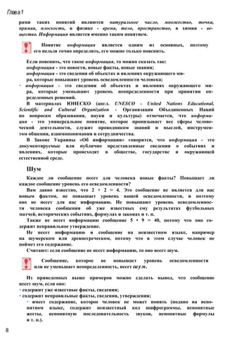рами таких понятий являются натуральное число, множество, точка,
прямая, плоскость, в физике - время, тело, пространство, в химии - ве­
щество. Информация является именно таким понятием.
Глава1
Понятие информация является одним из основных, поэтому
его нельзя точно определить, его можно только пояснить.
Если пояснить, что такое информация, то можно сказать так:
информация - это новости, новые факты, новые знания;
информация - это сведения об объектах и явлениях окружающего ми­
ра, которые повышают уровень осведомленности человека;
• информация - это сведения об объектах и явлениях окружающего ми­
ра, которые уменьшают уровень неопределенности при принятии оп­
ределенных решений.
В материалах ЮНЕСКО (англ. UNESCO - United Nations Educational,
Scientific and Cultural Organization - Организация Объединенных Наций
по вопросам образования, науки и культуры) отмечается, что информа­
ция - это универсальное понятие, которое пронизывает все сферы челове­
ческой деятельности, служит проводником знаний и мыслей, инструмен­
том общения, взаимопонимания и сотрудничества.
В Законе Украины «Об информации» говорится, что информация - это
документируемые или публично представленные сведения о событиях и
явлениях, которые происходят в обществе, государстве и окружающей
естественной среде.
Шум
Каждое ли сообщение несет для человека новые факты? Повышает ли
каждое сообщение уровень его осведомленности?
Вам давно известно, что 2 + 2 = 4. Это сообщение не является для вас
новым фактом, не повышает уровень вашей осведомленности, и поэтому
оно не несет для вас информацию. Не повышают уровень осведомленнос­
ти человека сообщения об уже известных ему результатах футбольных
матчей, исторических событиях, формулах и законах и т. п.
Также не несет информацию сообщение 5 • 9 = 40, потому что оно со­
держит неправильное утверждение.
Не несет информацию и сообщение на неизвестном языке, например
на шумерском или древнегреческом, потому что в этом случае человек не
поймет его содержание.
Считают: если сообщение не несет информацию, то оно несет шум.
Сообщение, которое не повышает уровень осведомленности
или не уменьшает неопределенность, несет шум.
Из приведенных выше примеров можно сделать вывод, что сообщение
несет шум, если оно:
• содержит уже известные факты, сведения;
• содержит неправильные факты, сведения, утверждения;
• имеет содержание, которое человек не может понять (подано на непо­
нятном языке, содержит неизвестный код шифрограммы, непонятные
жесты, непонятную последовательность звуков, непонятные формулы
и т. п.).
8
 