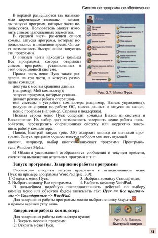 Системное программное обеспечение
В верхней размещаются так называе­
мые закрепленные элементы - коман­
ды запуска программ, которые часто ис­
пользуются. Пользователь может изме­
нить список закрепленных элементов.
В средней части размещен список
команд запуска программ, которые ис­
пользовались в последнее время. Он да­
ет возможность быстро снова запустить
эти программы.
В нижней части находится команда
Все программы, которая открывает
список программ, установленных в
этой операционной системе.
Правая часть меню Пуск также раз­
делена на три части, в которых разме­
щены команды:
доступа к местам хранения данных
(например, Мой компьютер);
запуска программ, которые устанав­
ливают режимы работы операцион­
ной системы и устройств компьютера (например, Панель управления);
получения справки по работе ОС, поиска данных и запуска на выпол­
нение программ (например, Справка и поддержка).
Нижняя строка меню Пуск содержит команды Выход из системы и
Выключение. Их выбор дает возможность завершить сеанс работы поль­
зователя, перезагрузить операционную систему или корректно завер­
шить работу компьютера.
Панель Быстрый запуск (рис. 3.8) содержит кнопки со значками про­
грамм. Запуск программ осуществляется выбором соответствующей
кнопки, например, выбор кнопки запускает программу Проигрыва­
тель Windows Media.
В Области уведомлений отображаются сообщения о текущем времени,
состоянии выполнения отдельных программ и т. п.
Запуск программы. Завершение работы программы
Рассмотрим алгоритм запуска программы с использованием меню
Пуск на примере программы WordPad (рис. 3.9):
1. Открыть меню Пуск. 3. Выбрать команду Стандартные.
2. Выбрать команду Все программы. 4. Выбрать команду WordPad.
В дальнейшем подобную последовательность действий по выбору
команд меню или объектов будем записывать так: Пуск => Все програм­
мы => Стандартные => WordPad.
Для завершения работы программы можно выбрать кнопку Закрыть
в правом верхнем углу окна.
Завершение работы компьютера
Для завершения работы компьютера нужно:
1. Закрыть все окна программ.
2. Открыть меню Пуск.
81
 