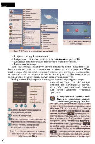 Глава 3
3. Выбрать команду Выключение.
4. Выбрать в открывшемся окне кнопку Выключение (рис. 3.10).
5. Дождаться автоматического выключения системного блока.
6. Выключить монитор.
Если пользователь планирует спустя некоторое время возобновить ра­
боту с компьютером, то он может его не выключать, а перевести в Жду­
щий режим. Это энергосберегающий режим, при котором останавливает­
ся жесткий диск, не подается сигнал на монитор и т. д. Для выхода из ре­
жима ожидания нужно нажать любую клавишу на клавиатуре.
Выбор кнопки Перезагрузка инициирует процесс перезагрузки опера­
ционной системы. Это действие вы­
полняют при значительных перебо­
ях в работе операционной системы
или после установки отдельных
программ.
В операционной системе Win­
dows Vista выключение компью­
тера происходит по-другому. Ме­
82
 