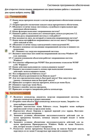Системное программное обеспечение
Для открытия списка команд завершения или приостановки работы с компьюте­
ром нужно выбрать кнопку
1°. Какие виды программ входят в состав программного обеспечения компью­
тера?
2*. Охарактеризуйте назначение каждого вида программного обеспечения.
3*. Объясните отличие между системным, служебным и прикладным про­
граммным обеспечением.
4°. Какие функции выполняет операционная система?
5*. Опишите работу пользователя с компьютером, используя рисунок 3.2.
Какова роль операционной системы в этой работе?
6°. Как называется диск, на который установлена операционная система?
7*. Какие виды интерфейсов операционных систем вы знаете? Охарактери­
зуйте каждый из них.
8*. Объясните отличие между однозадачной и многозадачной ОС.
9*. Назовите основные составляющие операционной системы и опишите их
назначение.
10*. Опишите ход загрузки операционной системы.
11*. Назовите известные вам свойства операционной системы Windows ХР
и их значения.
12°. С какими основными объектами работает операционная система
Windows?
13*. Что означает аббревиатура WIMP? Как реализована технология WIMP
в ОС Windows?
14°. Какие действия выполняются с использованием мыши?
15°. Опишите последовательность команд при выполнении основных
действий с использованием мыши.
16°. Что отображается на Рабочем столе?
17°. Какие объекты размещаются на Панели задач?
18°. Для чего предназначена панель Быстрый запуск? Как запустить про­
грамму с помощью панели Быстрый запуск?
19°. Приведите алгоритм запуска программ, используя меню Пуск.
20*. Опишите структуру меню Пуск.
21е. Опишите способы запуска программ.
22°. Приведите алгоритм завершения работы компьютера.
1°. Включите компьютер, дождитесь загрузки операционной системы. Пе­
реведите компьютер в режим ожидания.
2°. Откройте окно объекта Мой компьютер, используя мышь. Закройте это
окно выбором кнопки I |.
3°. Откройте контекстное меню Рабочего стола. Закройте меню выбором
произвольной точки за пределами меню.
4°. Переместите объект Корзина в правый верхний угол экрана. Восстано­
вите его начальное положение.
5*. Запишите условное обозначение последовательности действий для за­
пуска программы Блокнот, команда запуска которой входит в меню
Стандартные.
6*. Запишите условное обозначение последовательности действий для за­
пуска программы Проигрыватель Windows Media из меню Развлече­
ния, которое входит в меню Стандартные.
7*. Разместите значок программы Калькулятор на панели Быстрый запуск,
перетянув его из меню Стандартные при нажатой клавише Ctrl.
83
 