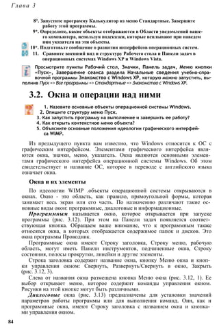 Глава 3
8°. Запустите программу Калькулятор из меню Стандартные. Завершите
работу этой программы.
9*. Определите, какие объекты отображаются в Области уведомлений ваше­
го компьютера, используя подсказки, которые всплывают при наведем
нии указателя на эти объекты.
10*. Подготовьте сообщение о развитии интерфейсов операционных систем.
11. Сравните внешний вид и структуру Рабочего стола и Панели задач в
операционных системах Windows ХР и Windows Vista.
Просмотрите пункты Рабочий стол, Значки, Панель задач, Меню кнопки
«Пуск», Завершение сеанса раздела Начальные сведения учебно-спра­
вочной программы Знакомство с Windows ХР, которую можно запустить, вы­
полнив Пуск => Все программы => Стандартные => Знакомство с Windows ХР.
3.2. Окна и операции над ними
1. Назовите основные объекты операционной системы Windows.
2. Опишите структуру меню Пуск.
3. Как запустить программу на выполнение и завершить ее работу?
4. Как открыть контекстное меню объекта?
5. Объясните основные положения идеологии графического интерфей­
са WIMP.
Из предыдущего пункта вам известно, что Windows относится к ОС с
графическим интерфейсом. Элементами графического интерфейса явля­
ются окна, значки, меню, указатель. Окна являются основными элемен­
тами графического интерфейса операционной системы Windows. Об этом
свидетельствует и название ОС, которое в переводе с английского языка
означает окна.
Окна и их элементы
По идеологии WIMP .объекты операционной системы открываются в
окнах. Окно - это область, как правило, прямоугольной формы, которая
занимает весь экран или его часть. По назначению различают такие ос­
новные виды окон: программные, диалоговые и информационные.
Программным называется окно, которое открывается при запуске
программы (рис. 3.12). При этом на Панели задач появляется соответ­
ствующая кнопка. Обращаем ваше внимание, что к программным также
относятся окна, в которых отображается содержимое папок и дисков. Это
окна программы Проводник.
Программные окна имеют Строку заголовка, Строку меню, рабочую
область, могут иметь Панели инструментов, подчиненные окна, Строку
состояния, полосы прокрутки, линейки и другие элементы.
Строка заголовка содержит название окна, кнопку Меню окна и кноп­
ки управления окном: Свернуть, Развернуть/Свернуть в окно, Закрыть
(рис. 3.12, 3).
Слева от названия окна размещена кнопка Меню окна (рис. 3.12, 1). Ее
выбор открывает меню, которое содержит команды управления окном.
Рисунки на этой кнопке могут быть различными.
Диалоговые окна (рис. 3.13) предназначены для установки значений
параметров работы программы или для выполнения команд. Они, как и
программные окна, имеют Строку заголовка с названием окна и кнопка­
ми управления окном.
84
 
