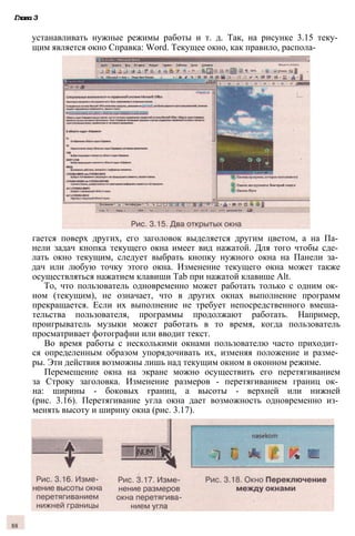 Глава 3
устанавливать нужные режимы работы и т. д. Так, на рисунке 3.15 теку­
щим является окно Справка: Word. Текущее окно, как правило, распола­
гается поверх других, его заголовок выделяется другим цветом, а на Па­
нели задач кнопка текущего окна имеет вид нажатой. Для того чтобы сде­
лать окно текущим, следует выбрать кнопку нужного окна на Панели за­
дач или любую точку этого окна. Изменение текущего окна может также
осуществляться нажатием клавиши Tab при нажатой клавише Alt.
То, что пользователь одновременно может работать только с одним ок­
ном (текущим), не означает, что в других окнах выполнение программ
прекращается. Если их выполнение не требует непосредственного вмеша­
тельства пользователя, программы продолжают работать. Например,
проигрыватель музыки может работать в то время, когда пользователь
просматривает фотографии или вводит текст.
Во время работы с несколькими окнами пользователю часто приходит­
ся определенным образом упорядочивать их, изменяя положение и разме­
ры. Эти действия возможны лишь над текущим окном в оконном режиме.
Перемещение окна на экране можно осуществить его перетягиванием
за Строку заголовка. Изменение размеров - перетягиванием границ ок­
на: ширины - боковых границ, а высоты - верхней или нижней
(рис. 3.16). Перетягивание угла окна дает возможность одновременно из­
менять высоту и ширину окна (рис. 3.17).
88
 
