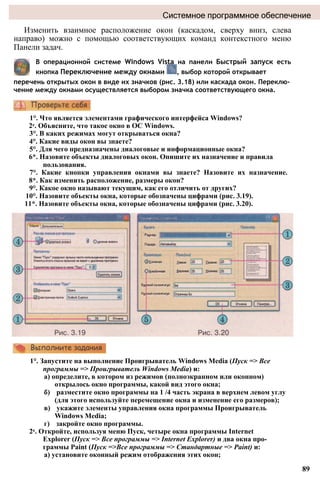 Системное программное обеспечение
Изменить взаимное расположение окон (каскадом, сверху вниз, слева
направо) можно с помощью соответствующих команд контекстного меню
Панели задач.
В операционной системе Windows Vista на панели Быстрый запуск есть
кнопка Переключение между окнами , выбор которой открывает
перечень открытых окон в виде их значков (рис. 3.18) или каскада окон. Переклю­
чение между окнами осуществляется выбором значка соответствующего окна.
1°. Что является элементами графического интерфейса Windows?
2е. Объясните, что такое окно в ОС Windows.
3°. В каких режимах могут открываться окна?
4°. Какие виды окон вы знаете?
5°. Для чего предназначены диалоговые и информационные окна?
6*. Назовите объекты диалоговых окон. Опишите их назначение и правила
пользования.
7°. Какие кнопки управления окнами вы знаете? Назовите их назначение.
8*. Как изменить расположение, размеры окон?
9°. Какое окно называют текущим, как его отличить от других?
10°. Назовите объекты окна, которые обозначены цифрами (рис. 3.19).
11*. Назовите объекты окна, которые обозначены цифрами (рис. 3.20).
1°. Запустите на выполнение Проигрыватель Windows Media (Пуск => Все
программы => Проигрыватель Windows Media) и:
а) определите, в котором из режимов (полноэкранном или оконном)
открылось окно программы, какой вид этого окна;
б) разместите окно программы на 1 /4 часть экрана в верхнем левом углу
(для этого используйте перемещение окна и изменение его размеров);
в) укажите элементы управления окна программы Проигрыватель
Windows Media;
г) закройте окно программы.
2е. Откройте, используя меню Пуск, четыре окна программы Internet
Explorer (Пуск => Все программы => Internet Explorer) и два окна про­
граммы Paint (Пуск =>Все программы => Стандартные => Paint) и:
а) установите оконный режим отображения этих окон;
89
 