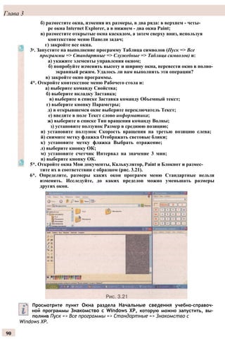 Глава 3
б) разместите окна, изменяя их размеры, в два ряда: в верхнем - четы­
ре окна Internet Explorer, а в нижнем - два окна Paint;
в) разместите открытые окна каскадом, а затем сверху вниз, используя
контекстное меню Панели задач;
г) закройте все окна.
3е. Запустите на выполнение программу Таблица символов (Пуск => Все
программы => Стандартные => Служебные => Таблица символов) и:
а) укажите элементы управления окном;
б) попробуйте изменить высоту и ширину окна, перевести окно в полно­
экранный режим. Удалось ли вам выполнить эти операции?
в) закройте окно программы.
4*. Откройте контекстное меню Рабочего стола и:
а) выберите команду Свойства;
б) выберите вкладку Заставка;
в) выберите в списке Заставка команду Объемный текст;
г) выберите кнопку Параметры;
д) в открывшемся окне выберите переключатель Текст;
е) введите в поле Текст слово информатика;
ж) выберите в списке Тип вращения команду Волны;
з) установите ползунок Размер в среднюю позицию;
и) установите ползунок Скорость вращения на третью позицию слева;
й) снимите метку флажка Отображать световые блики;
к) установите метку флажка Выбрать отражение;
л) выберите кнопку ОК;
м) установите счетчик Интервал на значение 3 мин;
н) выберите кнопку ОК.
5*. Откройте окна Мои документы, Калькулятор, Paint и Блокнот и размес­
тите их в соответствии с образцом (рис. 3.21).
6*. Определите, размеры каких окон программ меню Стандартные нельзя
изменять. Исследуйте, до каких пределов можно уменьшать размеры
других окон.
Просмотрите пункт Окна раздела Начальные сведения учебно-справоч­
ной программы Знакомство с Windows ХР, которую можно запустить, вы­
полнив Пуск => Все программы => Стандартные => Знакомство с
Windows ХР.
90
 