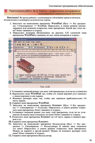Системное программное обеспечение
Внимание! Во время работы с компьютером соблюдайте правила техники
безопасности и санитарно-гигиенические нормы.
1. Запустите на выполнение программу WordPad (Пуск => Все програм­
мы =>Стандартные => WordPad). Определите, в каком режиме (полно­
экранном или оконном) открылось окно программы. Какой вид этого ок­
на? Ответ запишите в тетрадь.
2. Определите названия обозначенных на рисунке 3.22 элементов окна
программы WordPad и запишите их под этими номерами в тетрадь.
3. Установите оконный режим для окна этой программы, если он не установлен.
4. Переместите окно WordPad так, чтобы его левый верхний угол совпадал
с левым верхним углом экрана.
5. Измените размеры окна так, чтобы оно занимало приблизительно 1/4
часть экрана.
6. Сверните окно программы WordPad.
7. Запустите на выполнение программу Блокнот (Пуск => Все програм­
мы => Стандартные => Блокнот). Определите, в каком режиме откры­
лось окно программы. Ответ запишите в тетрадь.
8. Установите оконный режим для окна этой программы, если он не уста­
новлен. К какому виду относится это окно? Ответ запишите в тетрадь.
9. Разместите окно программы Блокнот на 1/4 часть экрана в нижнем пра­
вом углу.
10. Сверните окно программы Блокнот.
11. Запустите на выполнение программу Калькулятор (Пуск => Все про­
граммы => Стандартные => Калькулятор). К какому виду относится
это окно? Определите, в каком режиме открылось окно программы.
Можно ли перейти в другой режим? Можно ли изменить размеры этого
окна? Ответ запишите в тетрадь.
12. Сверните окно программы Калькулятор.
91
 