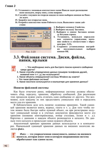 Глава 3
13. Установите с помощью контекстного меню Панели задач размещение
окон каскадом, сверху вниз, слева направо.
14. Сделайте текущим по очереди каждое из окон выбором кнопки на Пане­
ли задач.
15. Закройте все открытые окна.
16. Откройте контекстное меню Рабочего стола. Выполните такие дей­
ствия:
1. Выберите команду Свойства.
2. Выберите вкладку Заставка.
3. Выберите в списке Заставка коман­
ду Бегущая строка.
4. Установите, используя определен­
ные элементы управления, значе­
ния свойств в соответствии с образ­
цом (рис. 3.23).
5. Сохраните установленные настрой­
ки последовательным выбором
кнопки ОК.
3.3. Файловая система. Диски, файлы,
папки, ярлыки
1. Что необходимо знать для быстрого поиска нужного сообщения
среди других?
2. Какие способы упорядочения данных (номеров телефонов друзей,
названий книг и т. д.) вы используете?
3. Какие объекты операционной системы Windows вы знаете?
4. Что такое файловая система?
5. Какие носители используются в компьютере для хранения данных?
Понятие файловой системы
Как было отмечено ранее, информационные системы должны обеспе­
чивать сбор, передачу, хранение, обработку сообщений. Для реализации
этих процессов нужно уметь отличать одно сообщение от другого. Это воз­
можно, если каждому из них предоставить уникальное имя и определить
место для его хранения.
В библиотечном деле есть понятие «единицы хранения». Такой едини­
цей хранения являются книга, журнал, газета и т. д. Для того чтобы по­
том можно было быстро найти нужный объект, он при регистрации полу­
чает уникальный номер и в учетных документах фиксируется место его
хранения (название книгохранилища, номер стеллажа, полки и т. д.).
Карточка с данными о каждом объекте размещается в каталоге. По дан­
ным этого каталога и происходит поиск нужного объекта.
Аналогичный принцип хранения данных используется и в компьюте­
рах. Наименьшей единицей хранения данных на внешних носителях яв­
ляется файл.
Файл — это упорядоченная совокупность данных на внешнем
носителе, которая имеет имя и которую операционная система
обрабатывает как единое целое.
92
 