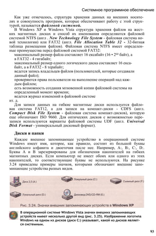Системное программное обеспечение
Как уже отмечалось, структура хранения данных на внешних носите­
лях и совокупность программ, которые обеспечивают работу с этой струк­
турой, называется файловой системой.
В Windows ХР и Windows Vista структура хранения файлов на жест­
ких магнитных дисках и способ их именования определяются файловой
системой NTFS (англ . New Technology File System - файловая система но­
вой технологии) или FAT32 (англ. File Allocation Table 32 - 32-битная
таблица размещения файлов). Файловая система NTFS имеет определен­
ные преимущества перед файловой системой FAT32:
максимальный размер файла составляет 16 ексабайт (16 • 260 байт), а
в FAT32 - 4 гигабайт;
максимальный размер одного логического диска составляет 16 екса­
байт, а в FAT32 - 8 терабайт;
ведется запись владельцев файлов (пользователей, которые создавали
данный файл);
проверяются права пользователя на выполнение операций над каж­
дым файлом;
есть возможность создания мгновенной копии файловой системы на
определенный момент времени;
ведется журнал изменений в файловой системе
ит. д.
Для записи данных на гибкие магнитные диски используется файло­
вая система FAT12, а для записи на компакт-диски - CDFS (англ.
Compact Disk File System - файловая система компакт-дисков), которую
еще обозначают ISO 9660. Для оптических дисков с возможностью пере­
записи используются варианты файловой системы UDF (англ. Universal
Disk Format - универсальный дисковый формат).
Диски и папки
Каждое внешнее запоминающее устройство в операционной системе
Windows имеет имя, которое, как правило, состоит из большой буквы
английского алфавита и двоеточия после нее. Например, А:, В:, С:, D:.
Буквы А и В зарезервированы для обозначения накопителей на гибких
магнитных дисках. Если компьютер не имеет обоих или одного из этих
накопителей, то соответствующие буквы не используются. На рисунке
3.24 приведены примеры значков, которыми обозначают внешние запо­
минающие устройства разных видов.
В операционной системе Windows Vista значки внешних запоминающих
устройств имеют несколько другой вид (рис. 3.25). Изображение логотипа
Windows на одном из дисков (диск С:) указывает, какой из дисков являет­
ся системным.
93
 