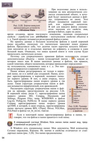 При подготовке диска к исполь­
зованию на нем автоматически соз­
дается специальный объект, в кото­
рый будут заноситься данные о фай­
лах, сохраняемых на диске. Этот
объект называется корневой пап­
кой, или корневым каталогом.
В ней для каждого файла указыва­
ются значения его свойств: имя,
размер в байтах, адрес на диске,
время создания, время последнего изменения, значения специальных
свойств - атрибутов (лат. attribution - неотъемлемое свойство объекта) и
т. д. Такой процесс называется регистрацией файла в папке.
Но хранить данные о большом количестве файлов в одной корневой
папке неудобно, поскольку это значительно замедляет поиск нужных
файлов. Представьте себе, что десятки тысяч карточек каталога библио­
теки находятся не в отдельных ящичках по алфавиту, а сложены в один
большой ящик. Очевидно, что поиск нужной книги в этом случае будет
происходить значительно дольше.
Поэтому для упорядоченного хранения файлов пользователь создает
дополнительные объекты - папки (стандартный значок - ), каждая из
которых имеет имя. В папки заносятся данные о файлах, как правило,
одной тематики, общего назначения, которые принадлежат определенно­
му пользователю, одинакового типа и т. д. Эти пап­
ки регистрируются в корневой папке.
Папки можно регистрировать не только в корне­
вой папке, но и в любой уже созданной. Папки, кото­
рые зарегистрированы в корневой, называют папка­
ми первого уровня. В них, в свою очередь, могут
быть зарегистрированы папки второго уровня и так
далее. Такая структура упорядочения папок и фай­
лов называется иерархической, или древовидной.
Рассмотрим структуру упорядочения папок и фай­
лов на примере, представленном на рисунке 3.26.
В корневой папке диска С: зарегистрированы папки
первого уровня: 002, Compaq, Documents and
Settings, Program Files, temp, WINDOWS и файлы
Log.txt, Pollog.txt, PollSt.txt. В папке первого уровня
Compaq зарегистрирована папка второго уровня
sp23680, в которой, в свою очередь, зарегистрированы
папки третьего уровня BIN, CPanel, Driver, FGLMax,
FGLPanel и файлы ver_ht_ini.txt, vlad.rar.
Если в некоторой папке зарегистрированы файлы и папки, то
говорят, что эти файлы и папки хранятся в этой папке.
В операционной системе Windows Vista значки папок имеют вид, пред­
ставленный на рисунке 3.27.
В Windows есть специальные папки: Мои документы, Мой компьютер,
Сетевое окружение, Корзина. Их значки и свойства отличаются от стан­
дартных папок (рис. 3.28). Эти папки предназначены:
94
 