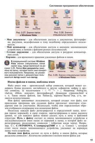 Системное программное обеспечение
• Мои документы - для обеспечения доступа к документам, фотографи­
ям, рисункам, видеофильмам и тому подобному определенного пользо­
вателя;
• Мой компьютер - для обеспечения доступа к внешним запоминающим
устройствам, к папкам с файлами разных пользователей;
• Сетевое окружение - для обеспечения доступа к ресурсам компьютер­
ных сетей;
• Корзина - для временного хранения удаленных файлов и папок.
В операционной системе Windows
Vista значки специальных папок
имеют вид, представленный на ри­
сунке 3.29. Папка Мои документы заме­
нена на папку, которая носит имя конкрет­
ного пользователя. Например, на указан­
ном рисунке папка с документами поль­
зователя Автор имеет имя Автор.
Имена файлов и папок, шаблоны имен
Файл имеет имя - произвольный набор символов, который может со­
держать буквы русского, английского и других алфавитов, цифры и дру­
гие символы, за исключением  /: *? ”< > |. Например, Pollog.txt,
vlad.rar, ribbon, документ, фотография.gif, Домашняя страница.html и
т. п. Такие имена файлов, как ?klotor.ty, картина”Весна”.bтр, у>х, яв­
ляются недопустимыми.
Имя файлу присваивает пользователь, который создает этот файл, или
прикладная программа при создании файла предлагает некоторое стан­
дартное имя по умолчанию. Желательно, чтобы имя определенным обра­
зом отображало содержание или назначение файла.
Поскольку каждый файл регистрируется в определенной папке, кото­
рая (кроме корневой), в свою очередь, зарегистрирована в папке высшего
уровня, то для каждого файла можно указать путь к нему в файловой
структуре. Путь к файлу состоит из имени запоминающего устройства и
последовательности имен папок от корневой к папке, в которой файл за­
регистрирован, разделенных символом  (обратная косая черта). Напри­
мер, С:, C:WINDOWS, C:compaqsp23680 и т. д. Символ , который
стоит после имени запоминающего устройства, указывает на корневую
папку этого устройства.
Полное имя файла состоит из пути к файлу и имени файла, которые
разделены символом . Количество символов в полном имени файла для
95
 
