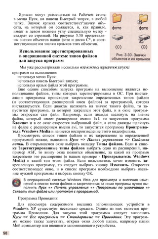 Ярлыки могут размещаться на Рабочем столе,
в меню Пуск, на панели Быстрый запуск, в любой
папке. Значок ярлыка соответствует'значку объ­
екта, на который он ссылается, и, как правило,
имеет в левом нижнем углу специальную метку -
квадрат со стрелкой. На рисунке 3.30 представле­
ны значки объектов папки фото и диска С*, и соот­
ветствующие им значки ярлыков этих объектов.
Использование зарегистрированных
в операционной системе типов файлов
для запуска программ
Мы уже рассматривали несколько возможныхвариантовзапуска
программ на выполнение:
используя меню Пуск;
используя панель Быстрый запуск;
используя ярлык файла этой программы.
Еще одним способом запуска программ на выполнение является ис­
пользование файлов, типы которых зарегистрированы в ОС. При инстал­
ляции программы происходит закрепление определенных типов файлов
(и соответствующих расширений имен файлов) за программой, которая
инсталлируется. Если дважды щелкнуть на значке такого файла, то за­
пустится программа, за которой закреплен этот файл, и в окне програм­
мы откроется сам файл. Например, если дважды щелкнуть на значке
файла, который имеет расширение имени 1x1, то запустится программа
Блокнот и в ее окне откроется выбранный файл, а если дважды щелкнуть
на файле с расширением имени аvi, то запустится программа Проигрыва­
тель Wsndows Media и начнется воспроизведение этого видеофильма.
Просмотреть список типов файлов и их закрепление за определенной
программой можно, выполнив Пуск => Панель управления => Свойства
папки. В открывшемся окне выбрать вкладку Типы файлов. Если в спис­
ке Зарегистрированные типы файлов выбрать одно из расширений, на­
пример АSF, то внизу окна появится объяснение, за какой из программ
закреплено это расширение (в нашем примере - Проигрыватель Windows
Меdia) и какой тип этого файла. Если пользователь хочет изменить за­
крепленную программу, то следует выбрать кнопку Изменить. Откроется
соответствующее окно, и в списке программ необходимо выбрать назва­
ние нужной программы и выбрать кнопку ОК.
В операционной системе Windows Vista для просмотра и внесения изме­
нений в список типов файлов и закрепленных за ними программ нужно вы­
полнить Пуск => Панель управления => Программы по умолчанию =>
Связать тип файла или протокол с программой.
Программа Проводник
Для просмотра содержимого внешних запоминающих устройств в
Wsndows ХР существует несколько средств. Одним из них является про­
грамма Проводник. Для запуска этой программы следует выполнить
Пуск => Все программы => Стандартные => Проводник. Эту програм­
му можно также запустить, открыв окно любой папки, например папки
Мой компьютер или внешнего запоминающего устройства.
98
 