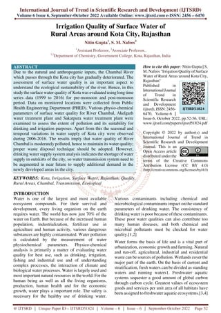 International Journal of Trend in Scientific Research and Development (IJTSRD)
Volume 6 Issue 6, September-October 2022 Available Online: www.ijtsrd.com e-ISSN: 2456 – 6470
@ IJTSRD | Unique Paper ID – IJTSRD51824 | Volume – 6 | Issue – 6 | September-October 2022 Page 52
Irrigation Quality of Surface Water of
Rural Areas around Kota City, Rajasthan
Nitin Gupta1
, S. M. Nafees2
1
Assistant Professor, 2
Associate Professor,
1,2
Department of Chemistry, Government College, Kota, Rajasthan, India
ABSTRACT
Due to the natural and anthropogenic inputs, the Chambal River
which passes through the Kota city has gradually deteriorated. The
assessment of surface water quality is an important aspect to
understand the ecological sustainability of the river. Hence, in this
study the surface water quality of Kota was evaluated using long time
series data (1999 to 2016) for pre-monsoon and post-monsoon
period. Data on monitored locations were collected from Public
Health Engineering Department (PHED). Various physio-chemical
parameters of surface water quality for River Chambal, Akelgarh
water treatment plant and Sakatpura water treatment plant were
examined to assess the extent of pollution and its suitability for
drinking and irrigation purposes. Apart from this the seasonal and
temporal variations in water supply of Kota city were observed
during 2006-2016. The results imply that water quality of River
Chambal is moderately polluted, hence to maintain its water quality;
proper waste disposal technique should be adopted. However,
drinking water supply system analysis indicates the shortage of water
supply in outskirts of the city, so water transmission system need to
be augmented in near future to supply additional demand in the
newly developed areas in the city.
KEYWORDS: Kota, Irrigation, Surface Water, Rajasthan, Quality,
Rural Areas, Chambal, Transmission, Ecological
How to cite this paper: Nitin Gupta | S.
M. Nafees "Irrigation Quality of Surface
Water of Rural Areas around Kota City,
Rajasthan"
Published in
International Journal
of Trend in
Scientific Research
and Development
(ijtsrd), ISSN: 2456-
6470, Volume-6 |
Issue-6, October 2022, pp.52-56, URL:
www.ijtsrd.com/papers/ijtsrd51824.pdf
Copyright © 2022 by author(s) and
International Journal of Trend in
Scientific Research and Development
Journal. This is an
Open Access article
distributed under the
terms of the Creative Commons
Attribution License (CC BY 4.0)
(http://creativecommons.org/licenses/by/4.0)
INTRODUCTION
Water is one of the largest and most available
ecosystem compounds. For their survival and
development, every living organism on the earth
requires water. The world has now just 70% of the
water on Earth. But because of the increased human
population, industrialization, fertilizer use in
agriculture and human activity, various dangerous
substances are highly contaminated. Water pollution
is calculated by the measurement of water
physiochemical parameters. Physico-chemical
analysis is primarily a matter of evaluating water
quality for best use, such as drinking, irrigation,
fishing and industrial use and of understanding
complex processes, the interaction of climate and
biological water processes. Water is largely used and
most important natural resources in the world. For the
human being as well as all the living organisms,
production, human health and for the economic
growth, water plays a important role. The safety is
necessary for the healthy use of drinking water.
Various contaminants including chemical and
microbiological contaminants impact on the standard
parameters of drinking water. The consistency of
drinking water is poor because of these contaminants.
These poor water qualities can also contribute too
many human diseases, and both chemical and
microbial pollutants must be checked for water
quality.[1,2]
Water forms the basis of life and is a vital part of
urbanization, economic growth and farming. Natural
and run-off, agricultural, industrial and residential
waste can be sources of pollution. Wetlands cover the
major part of the earth. On the basis of current and
stratification, fresh waters can be divided as standing
waters and running waters1. Freshwater aquatic
systems sequester a good amount of global carbon
through carbon cycle. Greatest values of ecosystem
goods and services per unit area of all habitats have
been assigned to freshwater aquatic ecosystems.[3,4]
IJTSRD51824
 