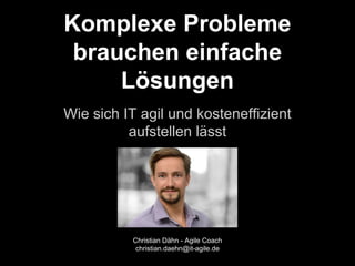 Komplexe Probleme 
brauchen einfache 
Lösungen 
Wie sich IT agil und kosteneffizient 
aufstellen lässt 
Christian Dähn - Agile Coach 
christian.daehn@it-agile.de 
 