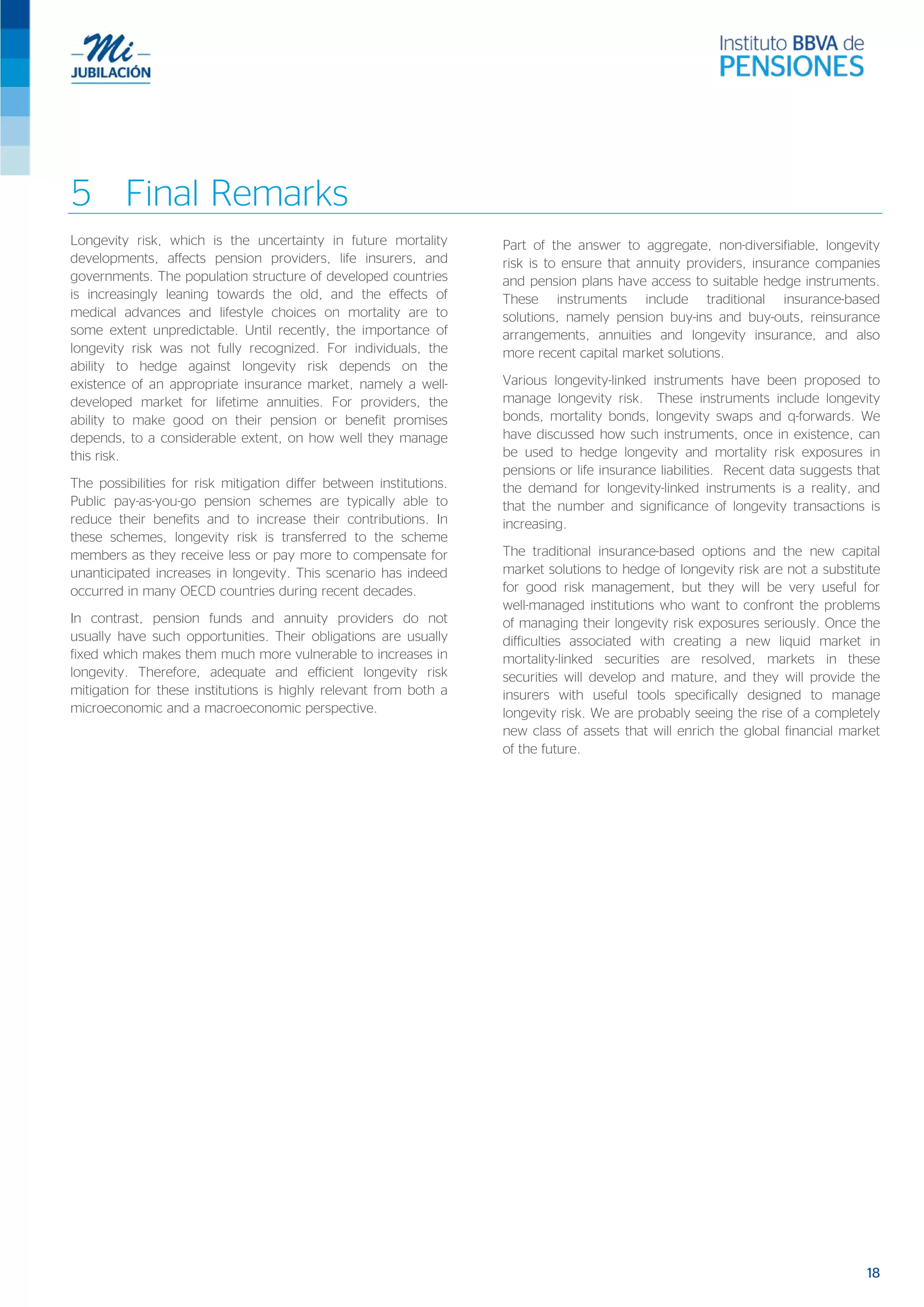 5 Final Remarks
Longevity risk, which is the uncertainty in future mortality
developments, affects pension providers, life insurers, and
governments. The population structure of developed countries
is increasingly leaning towards the old, and the effects of
medical advances and lifestyle choices on mortality are to
some extent unpredictable. Until recently, the importance of
longevity risk was not fully recognized. For individuals, the
ability to hedge against longevity risk depends on the
existence of an appropriate insurance market, namely a well-
developed market for lifetime annuities. For providers, the
ability to make good on their pension or benefit promises
depends, to a considerable extent, on how well they manage
this risk.
The possibilities for risk mitigation differ between institutions.
Public pay-as-you-go pension schemes are typically able to
reduce their benefits and to increase their contributions. In
these schemes, longevity risk is transferred to the scheme
members as they receive less or pay more to compensate for
unanticipated increases in longevity. This scenario has indeed
occurred in many OECD countries during recent decades.
In contrast, pension funds and annuity providers do not
usually have such opportunities. Their obligations are usually
fixed which makes them much more vulnerable to increases in
longevity. Therefore, adequate and efficient longevity risk
mitigation for these institutions is highly relevant from both a
microeconomic and a macroeconomic perspective.
Part of the answer to aggregate, non-diversifiable, longevity
risk is to ensure that annuity providers, insurance companies
and pension plans have access to suitable hedge instruments.
These instruments include traditional insurance-based
solutions, namely pension buy-ins and buy-outs, reinsurance
arrangements, annuities and longevity insurance, and also
more recent capital market solutions.
Various longevity-linked instruments have been proposed to
manage longevity risk. These instruments include longevity
bonds, mortality bonds, longevity swaps and q-forwards. We
have discussed how such instruments, once in existence, can
be used to hedge longevity and mortality risk exposures in
pensions or life insurance liabilities. Recent data suggests that
the demand for longevity-linked instruments is a reality, and
that the number and significance of longevity transactions is
increasing.
The traditional insurance-based options and the new capital
market solutions to hedge of longevity risk are not a substitute
for good risk management, but they will be very useful for
well-managed institutions who want to confront the problems
of managing their longevity risk exposures seriously. Once the
difficulties associated with creating a new liquid market in
mortality-linked securities are resolved, markets in these
securities will develop and mature, and they will provide the
insurers with useful tools specifically designed to manage
longevity risk. We are probably seeing the rise of a completely
new class of assets that will enrich the global financial market
of the future.
18
 