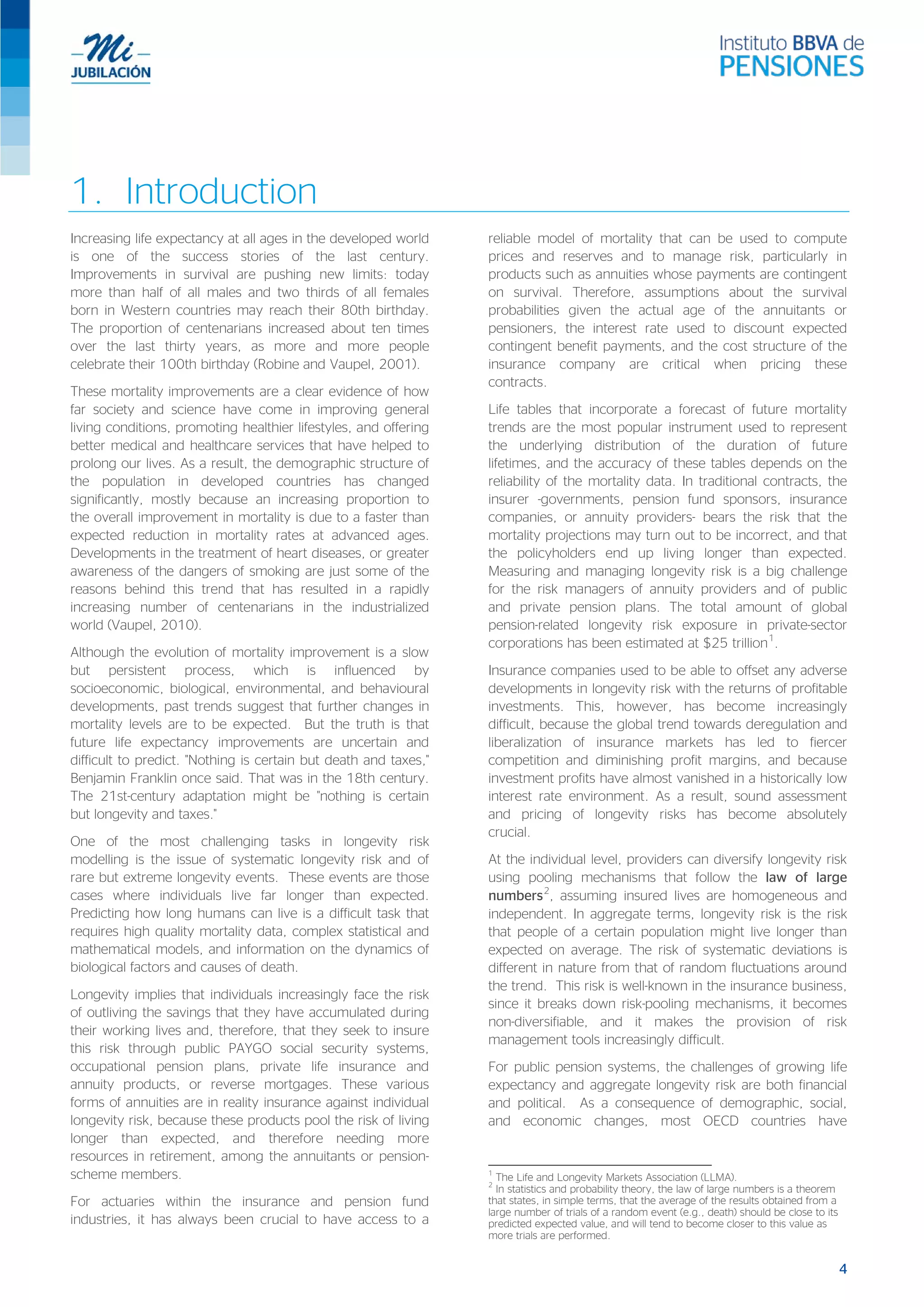 1. Introduction
Increasing life expectancy at all ages in the developed world
is one of the success stories of the last century.
Improvements in survival are pushing new limits: today
more than half of all males and two thirds of all females
born in Western countries may reach their 80th birthday.
The proportion of centenarians increased about ten times
over the last thirty years, as more and more people
celebrate their 100th birthday (Robine and Vaupel, 2001).
These mortality improvements are a clear evidence of how
far society and science have come in improving general
living conditions, promoting healthier lifestyles, and offering
better medical and healthcare services that have helped to
prolong our lives. As a result, the demographic structure of
the population in developed countries has changed
significantly, mostly because an increasing proportion to
the overall improvement in mortality is due to a faster than
expected reduction in mortality rates at advanced ages.
Developments in the treatment of heart diseases, or greater
awareness of the dangers of smoking are just some of the
reasons behind this trend that has resulted in a rapidly
increasing number of centenarians in the industrialized
world (Vaupel, 2010).
Although the evolution of mortality improvement is a slow
but persistent process, which is influenced by
socioeconomic, biological, environmental, and behavioural
developments, past trends suggest that further changes in
mortality levels are to be expected. But the truth is that
future life expectancy improvements are uncertain and
difficult to predict. "Nothing is certain but death and taxes,"
Benjamin Franklin once said. That was in the 18th century.
The 21st-century adaptation might be "nothing is certain
but longevity and taxes."
One of the most challenging tasks in longevity risk
modelling is the issue of systematic longevity risk and of
rare but extreme longevity events. These events are those
cases where individuals live far longer than expected.
Predicting how long humans can live is a difficult task that
requires high quality mortality data, complex statistical and
mathematical models, and information on the dynamics of
biological factors and causes of death.
Longevity implies that individuals increasingly face the risk
of outliving the savings that they have accumulated during
their working lives and, therefore, that they seek to insure
this risk through public PAYGO social security systems,
occupational pension plans, private life insurance and
annuity products, or reverse mortgages. These various
forms of annuities are in reality insurance against individual
longevity risk, because these products pool the risk of living
longer than expected, and therefore needing more
resources in retirement, among the annuitants or pension-
scheme members.
For actuaries within the insurance and pension fund
industries, it has always been crucial to have access to a
reliable model of mortality that can be used to compute
prices and reserves and to manage risk, particularly in
products such as annuities whose payments are contingent
on survival. Therefore, assumptions about the survival
probabilities given the actual age of the annuitants or
pensioners, the interest rate used to discount expected
contingent benefit payments, and the cost structure of the
insurance company are critical when pricing these
contracts.
Life tables that incorporate a forecast of future mortality
trends are the most popular instrument used to represent
the underlying distribution of the duration of future
lifetimes, and the accuracy of these tables depends on the
reliability of the mortality data. In traditional contracts, the
insurer -governments, pension fund sponsors, insurance
companies, or annuity providers- bears the risk that the
mortality projections may turn out to be incorrect, and that
the policyholders end up living longer than expected.
Measuring and managing longevity risk is a big challenge
for the risk managers of annuity providers and of public
and private pension plans. The total amount of global
pension-related longevity risk exposure in private-sector
corporations has been estimated at $25 trillion1
.
Insurance companies used to be able to offset any adverse
developments in longevity risk with the returns of profitable
investments. This, however, has become increasingly
difficult, because the global trend towards deregulation and
liberalization of insurance markets has led to fiercer
competition and diminishing profit margins, and because
investment profits have almost vanished in a historically low
interest rate environment. As a result, sound assessment
and pricing of longevity risks has become absolutely
crucial.
At the individual level, providers can diversify longevity risk
using pooling mechanisms that follow the law of large
numbers2
, assuming insured lives are homogeneous and
independent. In aggregate terms, longevity risk is the risk
that people of a certain population might live longer than
expected on average. The risk of systematic deviations is
different in nature from that of random fluctuations around
the trend. This risk is well-known in the insurance business,
since it breaks down risk-pooling mechanisms, it becomes
non-diversifiable, and it makes the provision of risk
management tools increasingly difficult.
For public pension systems, the challenges of growing life
expectancy and aggregate longevity risk are both financial
and political. As a consequence of demographic, social,
and economic changes, most OECD countries have
1
The Life and Longevity Markets Association (LLMA).
2
In statistics and probability theory, the law of large numbers is a theorem
that states, in simple terms, that the average of the results obtained from a
large number of trials of a random event (e.g., death) should be close to its
predicted expected value, and will tend to become closer to this value as
more trials are performed.
4
 