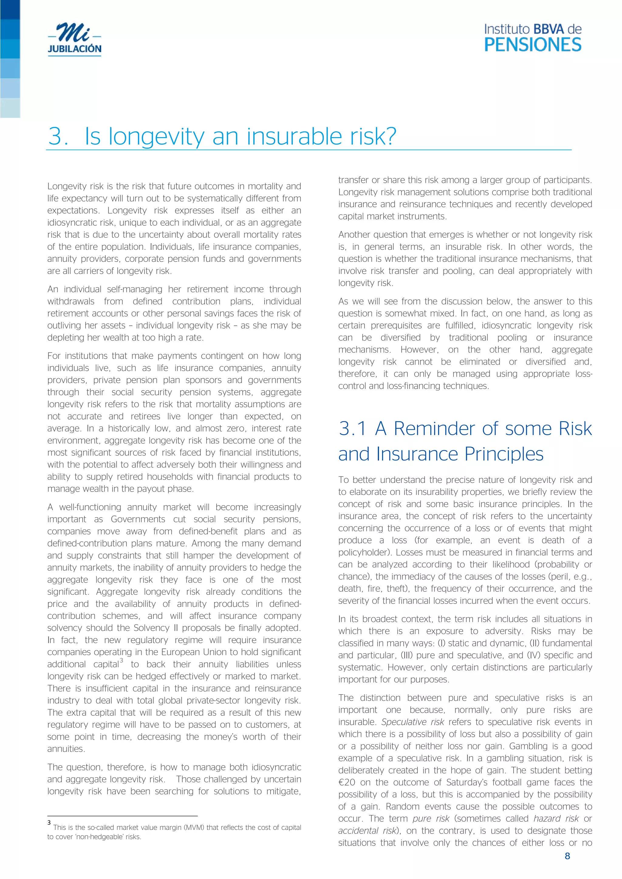 3. Is longevity an insurable risk?
Longevity risk is the risk that future outcomes in mortality and
life expectancy will turn out to be systematically different from
expectations. Longevity risk expresses itself as either an
idiosyncratic risk, unique to each individual, or as an aggregate
risk that is due to the uncertainty about overall mortality rates
of the entire population. Individuals, life insurance companies,
annuity providers, corporate pension funds and governments
are all carriers of longevity risk.
An individual self-managing her retirement income through
withdrawals from defined contribution plans, individual
retirement accounts or other personal savings faces the risk of
outliving her assets – individual longevity risk – as she may be
depleting her wealth at too high a rate.
For institutions that make payments contingent on how long
individuals live, such as life insurance companies, annuity
providers, private pension plan sponsors and governments
through their social security pension systems, aggregate
longevity risk refers to the risk that mortality assumptions are
not accurate and retirees live longer than expected, on
average. In a historically low, and almost zero, interest rate
environment, aggregate longevity risk has become one of the
most significant sources of risk faced by financial institutions,
with the potential to affect adversely both their willingness and
ability to supply retired households with financial products to
manage wealth in the payout phase.
A well-functioning annuity market will become increasingly
important as Governments cut social security pensions,
companies move away from defined-benefit plans and as
defined-contribution plans mature. Among the many demand
and supply constraints that still hamper the development of
annuity markets, the inability of annuity providers to hedge the
aggregate longevity risk they face is one of the most
significant. Aggregate longevity risk already conditions the
price and the availability of annuity products in defined-
contribution schemes, and will affect insurance company
solvency should the Solvency II proposals be finally adopted.
In fact, the new regulatory regime will require insurance
companies operating in the European Union to hold significant
additional capital
3
to back their annuity liabilities unless
longevity risk can be hedged effectively or marked to market.
There is insufficient capital in the insurance and reinsurance
industry to deal with total global private-sector longevity risk.
The extra capital that will be required as a result of this new
regulatory regime will have to be passed on to customers, at
some point in time, decreasing the money’s worth of their
annuities.
The question, therefore, is how to manage both idiosyncratic
and aggregate longevity risk. Those challenged by uncertain
longevity risk have been searching for solutions to mitigate,
3
This is the so-called market value margin (MVM) that reflects the cost of capital
to cover ‘non-hedgeable’ risks.
transfer or share this risk among a larger group of participants.
Longevity risk management solutions comprise both traditional
insurance and reinsurance techniques and recently developed
capital market instruments.
Another question that emerges is whether or not longevity risk
is, in general terms, an insurable risk. In other words, the
question is whether the traditional insurance mechanisms, that
involve risk transfer and pooling, can deal appropriately with
longevity risk.
As we will see from the discussion below, the answer to this
question is somewhat mixed. In fact, on one hand, as long as
certain prerequisites are fulfilled, idiosyncratic longevity risk
can be diversified by traditional pooling or insurance
mechanisms. However, on the other hand, aggregate
longevity risk cannot be eliminated or diversified and,
therefore, it can only be managed using appropriate loss-
control and loss-financing techniques.
3.1 A Reminder of some Risk
and Insurance Principles
To better understand the precise nature of longevity risk and
to elaborate on its insurability properties, we briefly review the
concept of risk and some basic insurance principles. In the
insurance area, the concept of risk refers to the uncertainty
concerning the occurrence of a loss or of events that might
produce a loss (for example, an event is death of a
policyholder). Losses must be measured in financial terms and
can be analyzed according to their likelihood (probability or
chance), the immediacy of the causes of the losses (peril, e.g.,
death, fire, theft), the frequency of their occurrence, and the
severity of the financial losses incurred when the event occurs.
In its broadest context, the term risk includes all situations in
which there is an exposure to adversity. Risks may be
classified in many ways: (I) static and dynamic, (II) fundamental
and particular, (III) pure and speculative, and (IV) specific and
systematic. However, only certain distinctions are particularly
important for our purposes.
The distinction between pure and speculative risks is an
important one because, normally, only pure risks are
insurable. Speculative risk refers to speculative risk events in
which there is a possibility of loss but also a possibility of gain
or a possibility of neither loss nor gain. Gambling is a good
example of a speculative risk. In a gambling situation, risk is
deliberately created in the hope of gain. The student betting
€20 on the outcome of Saturday’s football game faces the
possibility of a loss, but this is accompanied by the possibility
of a gain. Random events cause the possible outcomes to
occur. The term pure risk (sometimes called hazard risk or
accidental risk), on the contrary, is used to designate those
situations that involve only the chances of either loss or no
8
 