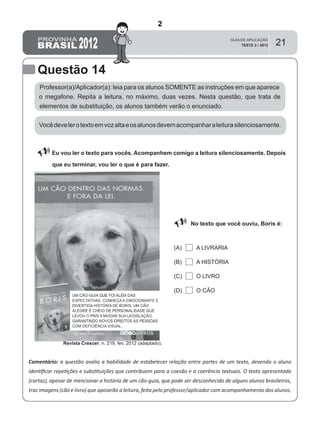 21
Questão 14
Professor(a)/Aplicador(a): leia para os alunos SOMENTE as instruções em que aparece
o megafone. Repita a leitura, no máximo, duas vezes. Nesta questão, que trata de
elementos de substituição, os alunos também verão o enunciado.
 Eu vou ler o texto para vocês. Acompanhem comigo a leitura silenciosamente. Depois
que eu terminar, vou ler o que é para fazer.
Comentário: a questão avalia a habilidade de estabelecer relação entre partes de um texto, devendo o aluno
identiﬁcar repetições e substituições que contribuem para a coesão e a coerência textuais. O texto apresentado
(cartaz), apesar de mencionar a história de um cão-guia, que pode ser desconhecido de alguns alunos brasileiros,
traz imagens (cão e livro) que apoiarão a leitura, feita pelo professor/aplicador com acompanhamento dos alunos.
Vocêdevelerotextoemvozaltaeosalunosdevemacompanharaleiturasilenciosamente.
No texto que você ouviu, Boris é:
A LIVRARIA(A)
(B)
(C)
(D)
A HISTÓRIA
O LIVRO
O CÃO
Revista Crescer, n. 219, fev. 2012 (adaptado).
2
Teste 2/2012
D9 (2012/2) - Estabelecer relação entre partes
do texto.
Identificar repetições e substituições que
contribuem para a coesão e coerência textual.
 