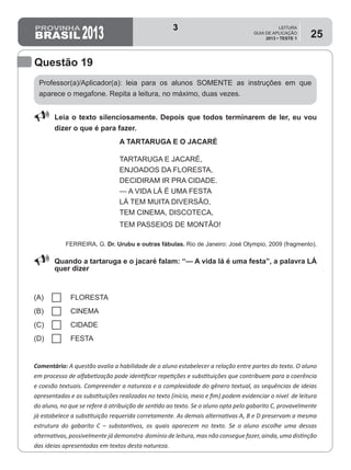 2013
LEITURA
GUIA DE APLICAÇÃO
2013 • TESTE 1
25
Professor(a)/Aplicador(a): leia para os alunos SOMENTE as instruções em que
aparece o megafone. Repita a leitura, no máximo, duas vezes.
Comentário: A questão avalia a habilidade de o aluno estabelecer a relação entre partes do texto. O aluno
em processo de alfabetização pode identificar repetições e substituições que contribuem para a coerência
e coesão textuais. Compreender a natureza e a complexidade do gênero textual, as sequências de ideias
apresentadas e as substituições realizadas no texto (início, meio e fim) podem evidenciar o nível  de leitura
do aluno, no que se refere à atribuição de sentido ao texto. Se o aluno opta pelo gabarito C, provavelmente
já estabelece a substituição requerida corretamente. As demais alternativas A, B e D preservam a mesma
estrutura do gabarito C – substantivos, os quais aparecem no texto. Se o aluno escolhe uma dessas
alternativas, possivelmente já demonstra domínio de leitura, mas não consegue fazer, ainda, uma distinção
das ideias apresentadas em textos desta natureza.
Questão 19
88 Leia o texto silenciosamente. Depois que todos terminarem de ler, eu vou
dizer o que é para fazer.
A TARTARUGA E O JACARÉ
TARTARUGA E JACARÉ,
ENJOADOS DA FLORESTA,
DECIDIRAM IR PRA CIDADE.
— A VIDA LÁ É UMA FESTA
LÁ TEM MUITA DIVERSÃO,
TEM CINEMA, DISCOTECA,
TEM PASSEIOS DE MONTÃO!
Ferreira, G. Dr. Urubu e outras fábulas. Rio de Janeiro: José Olympio, 2009 (fragmento).
88 Quando a tartaruga e o jacaré falam: “— A vida lá é uma festa”, a palavra LÁ
quer dizer
(A) FLORESTA
(B) CINEMA
(C) CIDADE
(D) FESTA
3
Teste 1/2013
D9 (2013/1) - Estabelecer relação entre partes do texto.
Identificar, nos diferentes textos, repetições e substituições.
 