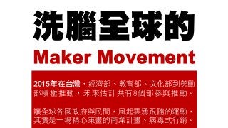 洗腦全球的
Maker Movement
2015年在台灣，經濟部、教育部、文化部到勞動
部積極推動，未來估計共有8個部參與推動。
讓全球各國政府與民間，風起雲湧跟隨的運動，
其實是一場精心策畫的商業計畫、病毒式行銷。
 