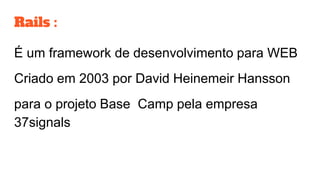 Rails :
É um framework de desenvolvimento para WEB
Criado em 2003 por David Heinemeir Hansson
para o projeto Base Camp pela empresa
37signals
 