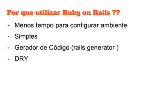 Por que utilizar Ruby on Rails ??
- Menos tempo para configurar ambiente
- Simples
- Gerador de Código (rails generator )
- DRY
 