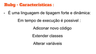 Ruby - Características :
- É uma linguagem de tipagem forte e dinâmica:
Em tempo de execução é possivel :
Adiconar novo código
Extender classes
Alterar variáveis
 